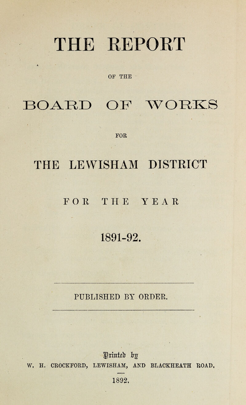 THE REPORT A OF THE BOARD OF WORKS FOR THE LEWISHAM DISTRICT FOR THE YEAR 1891-92. PUBLISHED BY ORDER. Printed by W. H. CROCKFORD, LEWISHAM, AND BLACKHEATH ROAD, 1892.