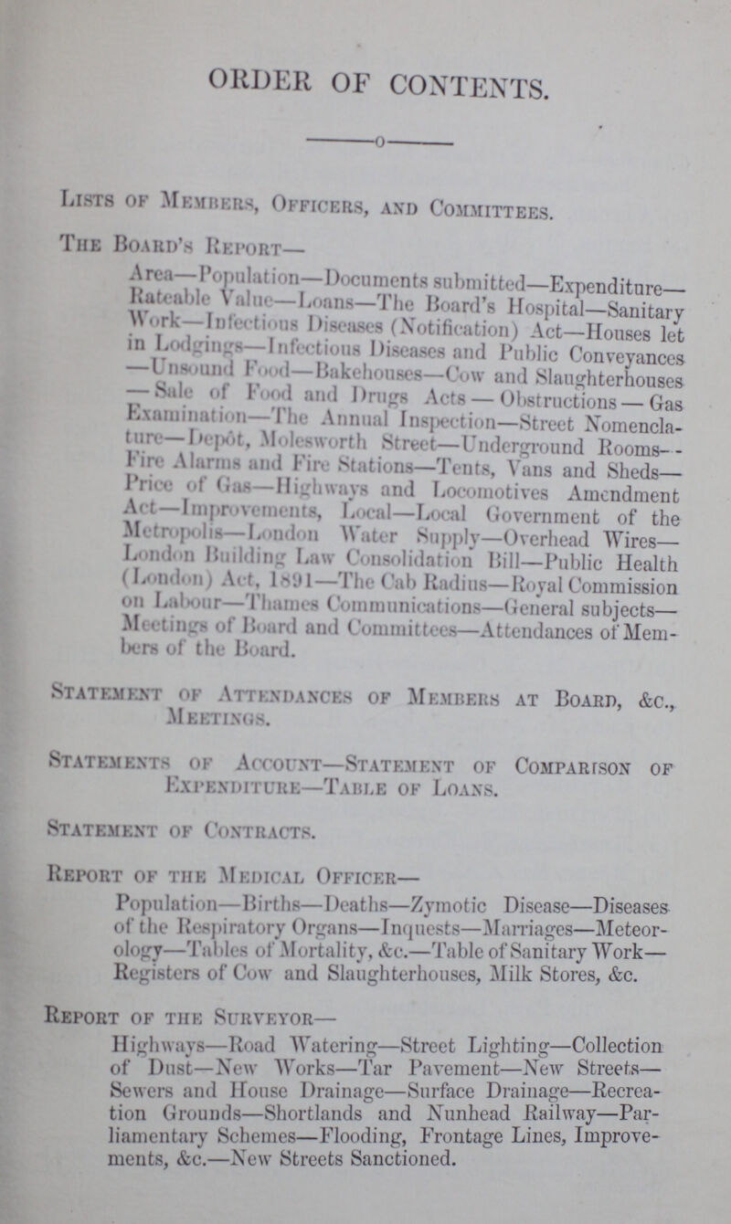 ORDER OF CONTENT Lists of Members, Officers, and Committees. The Board's Report— Area—Population—Documents submitted—Expenditure Rateable Value—Loans—The Board's Hospital—Sanitary Work—Infectious Diseases (Notification) Act—Houses let in Lodgings—Infectious Diseases and Public Conveyances Unsound Food—Bakehouses—Cow and Slaughterhouses — Sale of Food and Drugs Acts — Obstructions — Gas Examination—1 he Annual Insertion—Street Nomencla ture— Depot, Molesworth Street—Underground Rooms Fire Alarms and Fire Stations—Tents, Vans and Sheds— Price of (Gas—Highways and Locomotives Amendment Act -Improvements, Local—Local Government of the Mrtropolis—London Water Supply—Overhead Wires— London Building Law Consolidation Bill—Public Health (London) Art, 1891—The Cab Radius—Royal Commission on Labour—Thames Communications—General subjects— Meetings of Board and Committees—Attendances of Mem bers of the Board. Statement of Attendance of Members at Board, &c., Meetings. Statemknts of Aooouht—Statement of Comparison of Expenditure—Table of Loans. Statement of Contracts. Report of the Medical Officer— Population—Births—Deaths—Zymotic Disease—Diseases of the Respiratory Organs—Inquests—Marriages—Meteor ology—Tables of Mortality, &c.—Table of Sanitary Work Registers of Cow and Slaughterhouses, Milk Stores, &c. Report of the Surveyor— Highways—Road Watering—Street Lighting—Collection of Dust—New Works—Tar Pavement—New Streets— Sewers and House Drainage—Surface Drainage—Recrea tion Grounds—Shortlands and Nunhead Railway Par liamentary Schemes—Flooding, Frontage Lines, Improve ments, &c.—New Streets Sanctioned.