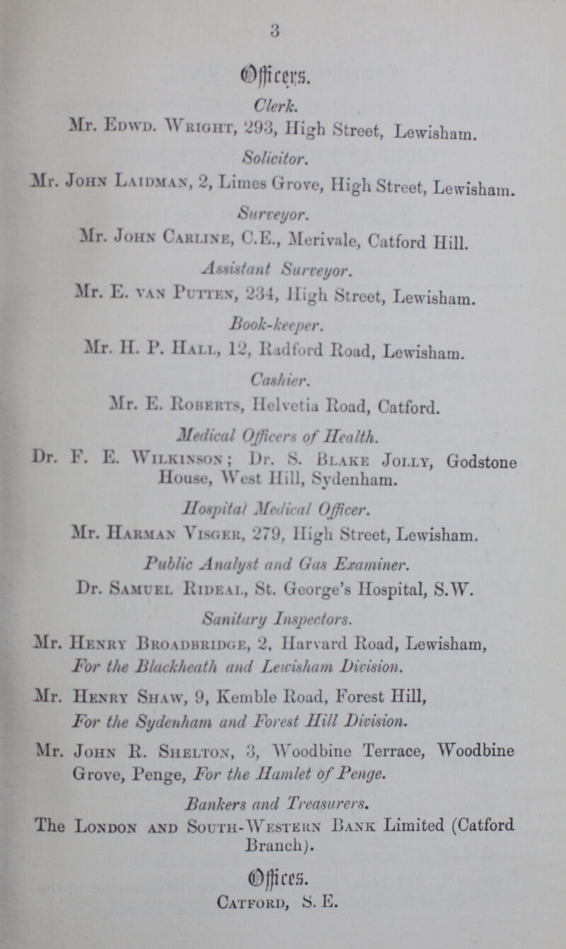 3 Officers. Clerk. Mr. Edwd. Wright, 293, High Street, Lewisham. Solicitor. Mr. John Laidman, 2, Limes Grove, High Street, Lewisham. Surveyor. Mr. John Carline, C.E., Merivale, Catford Hill. Assistant Surveyor. Mr. E. van Putten, 234, High Street, Lewisham. Book-keeper. Mr. H. P. Hall, 12, Radford Road, Lewisham. Cashier. Mr. E. Roberts, Helvetia Road, Catford. Medical Officers of Health. Dr. F. E. Wilkinson; Dr. 8. Blake Jolly, Godstone House, West Hill, Svdenham. Hospital Medical Officer. Mr. Harman Visger, 270, High Street, Lewisham. Public Analyst and Gas Examiner. Dr. Samuel Rideal, St. George's Hospital, S.W. Sanitary Inspectors. Mr. Henry Broadbridge, 2, Harvard Road, Lewisham, For the Blackheath and Lewisham Division. Mr. Henry Shaw, 9, Kemble Road, Forest Hill, For the Sydenham and Forest Hill Division. Mr. John R. Shelton, 3, Woodbine Terrace, Woodbine Grove, Penge, For the Hamlet of Penge. Bankers and Treasurers. The London and South-Western Bank Limited (Catford Branch). Offices. Catford, S. E.