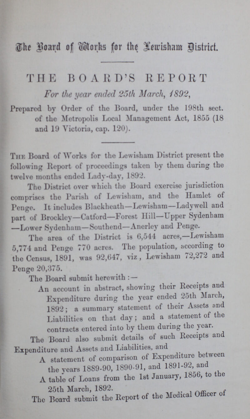 The Board of Works for the Lewisham District. THE BOARD'S REPORT For the year ended 25th March, 1892, Prepared by Order of the Hoard, under the 198th sect, of the Metropolis Local Management Act, 1855 (18 and 19 victoriu, cap. 120). The Board of Works for the Lewisham District present the following Report of proceedings taken by them during the twelve months ended Lady-day, 1892. The District over which the Board exercise jurisdiction comprises the Parish of Lewisham, and the Hamlet of Penge. It includes Blackheath—Lewisham—Ladywell and part of Brockley—Catford—Forest Hill—Upper Sydenham —Lower Sydenham—Southend—Anerley and Penge. The area of the District is 6,544 acres,—Lewisham 5,774 and Penge 770 acres. The population, according to the Census, 1891, was 92,647, viz, Lewisham 72,272 and Penge 20,375. The Board submit herewith: — An account in abstract, showing their Receipts and Expenditure during the year ended 25th March, 1892; a summary statement of their Assets and Liabilities on that day; and a statement of the contracts entered into by them during the year. The Board also submit details of such Receipts and Expenditure and Assets and Liabilities, and A statement of comparison of Expenditure between the years 18S9-90, 1890-91, and 1891-92, and A table of Loans from the 1st January, 1856, to the 25th March, 1892. The Board submit the Report of the Medical Officer of
