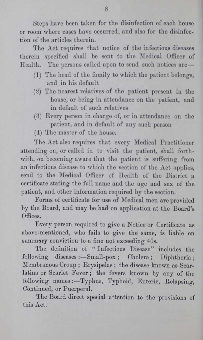 8 Steps have been taken for the disinfection of each house or room where cases have occurred, and also for the disinfec tion of the articles therein. The Act requires that notice of the infectious diseases therein specified shall bo sent to the Medical Officer of Health. The persons called upon to send such notices are— (1) The head of the family to which the patient belongs, and in his default (2) The nearest relatives of the patient present in the house, or being in attendance on the patient, and in default of such relatives (3) Every person in charge of, or in attendance on the patient, and in default of any such person (4) The master of the house. The Act also requires that every Medical Practitioner attending on, or called in to visit the patient, shall forth with, on becoming aware that the patient is suffering from an infectious disease to which the section of the Act applies, send to the Medical Officer of Health of the District a certificate stating the full name and the age and sex of the patient, and other information required by the section. Forms of certificate for use of Medical men are provided by the Board, and may be had on application at the Board's Offices. Every person required to give a Notice or Certificate as above-mentioned, who fails to give the same, is liable on summary conviction to a fine not exceeding 40s. The definition of Infectious Disease includes the following diseases:—Small-pox; Cholera; Diphtheria; Membranous Croup; Erysipelas; the disease known as Scar latina or Scarlet Fever; the fevers known by any of the following names:—Typhus, Typhoid, Enteric, Relapsing, Continued, or Puerperal. The Board direct special attention to the provisions of this Act.