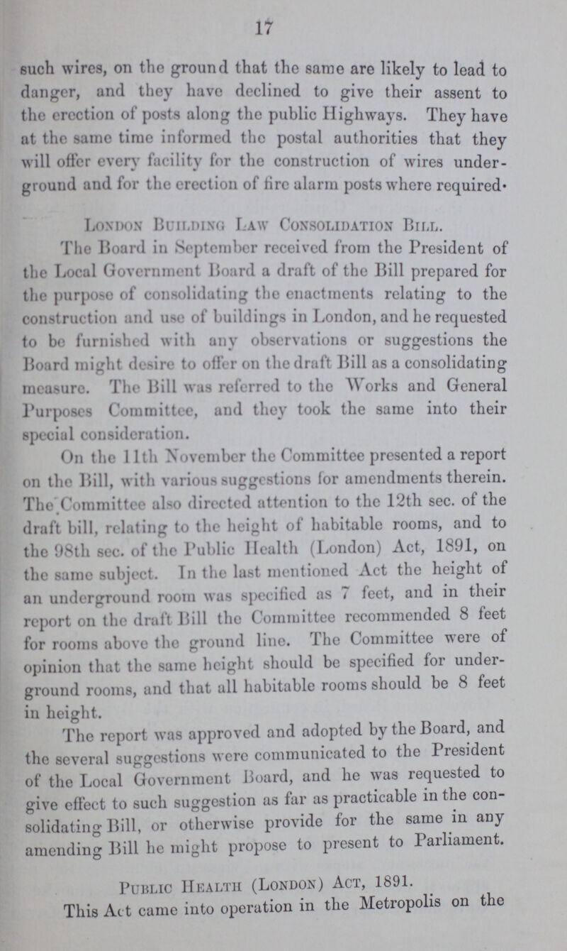 17 such wires, on the ground that the same are likely to lead to danger, and they have declined to give their assent to the erection of' posts along the public Highways. They have at the same time informed the postal authorities that they will offer every facility for the construction of wires under ground and for the erection of tire alarm posts where required. London Building Law Consolidation Bill. The Board in September received from the President of the Local Government Board a draft of the Bill prepared for the purpose of consolidating the enactments relating to the construction and use of buildings in London, and he requested to be furnished with any observations or suggestions the Board might desire to offer on the draft Hill as a consolidating measure. The Bill was referred to the Works and General Purposes Committee, and they took the same into their special consideration. On the 11th November the Committee presented a report on the Hill, with various suggestions for amendments therein. The Committee also directed attention to the 12th sec. of the draft bill, relating to the height of habitable rooms, and to the 98th sec. of the Public Health (London) Act, 1891, on the same subject. In the last mentioned Act the height of an underground room was specified as 7 feet, and in their report on the draft Bill the Committee recommended 8 feet for rooms above the ground line. The Committee were of opinion that the same height should be specified for under ground rooms, and that all habitable rooms should be 8 feet in height. The report was approved and adopted by the Board, and the several suggestions were communicated to the President of the Local Government Board, and he was requested to give effect to such suggestion as far as practicable in the con solidating Bill, or otherwise provide for the same in any amending Bill he might propose to present to Parliament. Public Health (London) Act, 1891. This Act came into operation in the Metropolis on the