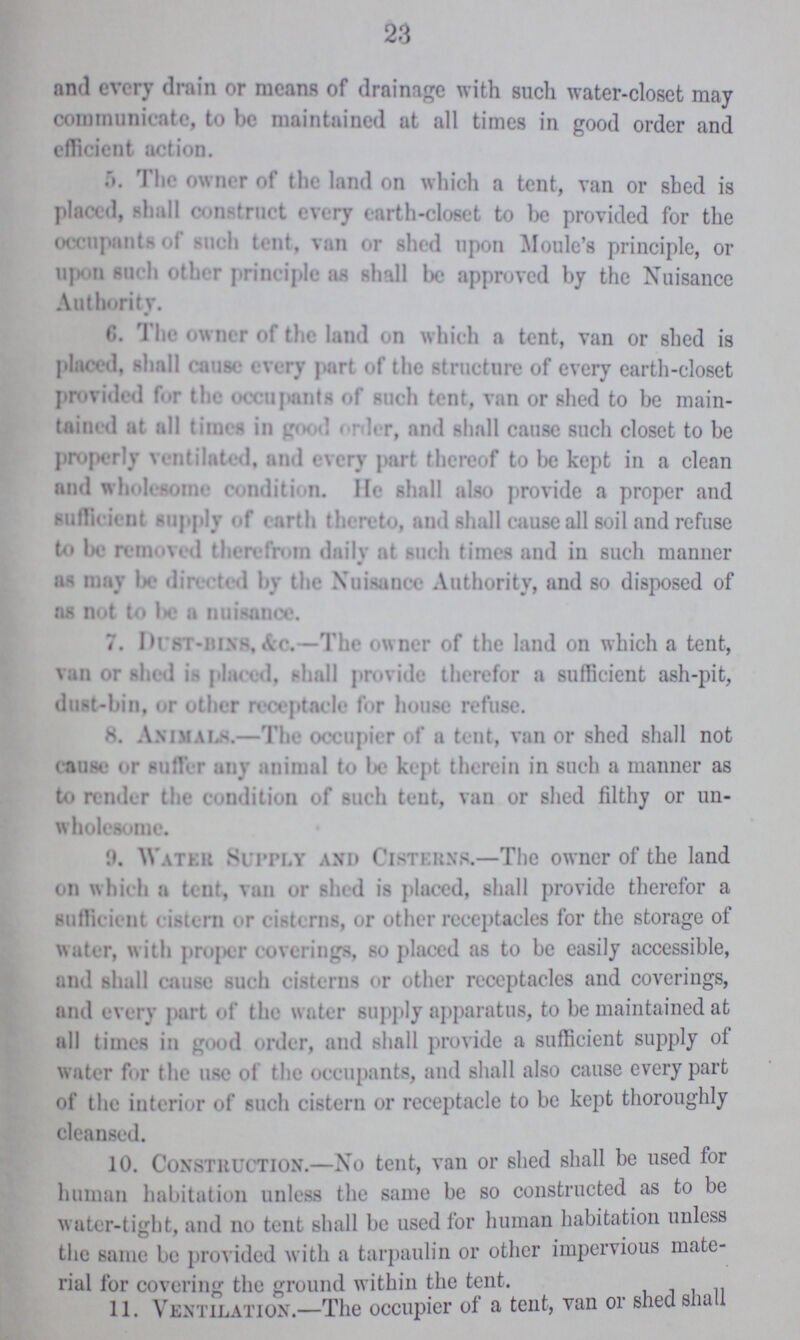 23 and every drain or means of drainage with such water-closet may communicate, to be maintained at all times in good order and efficient action. 5. The owner of the land on which a tent, van or shed is placed, shall construct every earth-closet to be provided for the occupants of such tent, van or shed upon Moule's principle, or upon such other principle as shall be approved by the Nuisance Authority. 6. The owner of the land on which a tent, van or shed is placed, shall cause every part of the structure of every earth-closet provided for the occupants of such tent, van or shed to be main tained at all times in good order, and shall cause such closet to be properly ventilated, and every part thereof to be kept in a clean and wholesome condition. He shall also provide a proper and sufficient supply of earth thereto, and shall cause all soil and refuse to be removed therefrom daily at such times and in such manner as may be directed by the Nuisance Authority, and so disposed of as not to be a nuisance. 7. Dust-bins.&c.—The owner of the land on which a tent, van or shed is placed, shall provide therefor a sufficient ash-pit, dust-bin, or other receptacle for house refuse. 8. Animals.—The occupier of a tent, van or shed shall not cause or suffer any animal to be kept therein in such a manner as to render the condition of such tent, van or shed filthy or un wholesome. 9. Water Supply and Cisterns.—The owner of the land on which a tent, van or shed is placed, shall provide therefor a sufficient cistern or cisterns, or other receptacles for the storage of water, with proper coverings, so placed as to be easily accessible, and shall cause such cisterns or other receptacles and coverings, and every part of the water supply apparatus, to be maintained at all times in good order, and shall provide a sufficient supply of water for the use of the occupants, and shall also cause every part of the interior of such cistern or receptacle to be kept thoroughly cleansed. 10. Construction.—No tent, van or shed shall be used for human habitation unless the same be so constructed as to be water-tight, and no tent shall be used for human habitation unless the same be provided with a tarpaulin or other impervious mate rial for covering the ground within the tent. 11. Ventilation.—The occupier of a tent, van or shed shall