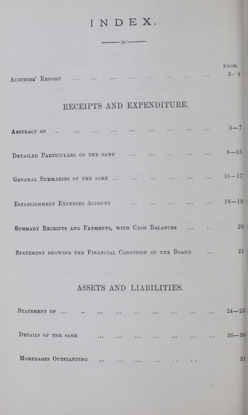 INDEX. PAGE Auditors' Report 3-4 RECEIPTS AND EXPENDITURE. Abstract of 6-7 Detailed Particulars of the same 8—15 General Summaries of the same 16-17 Establishment Expenses Account 18—19 Summary Receipts and Payments, with Cash Balances 20 Statement showing the Financial Condition of the Board 21 ASSETS AND LIABILITIES. Statement of 24—25 Details of the same 26—30 Mortgages Outstanding 31