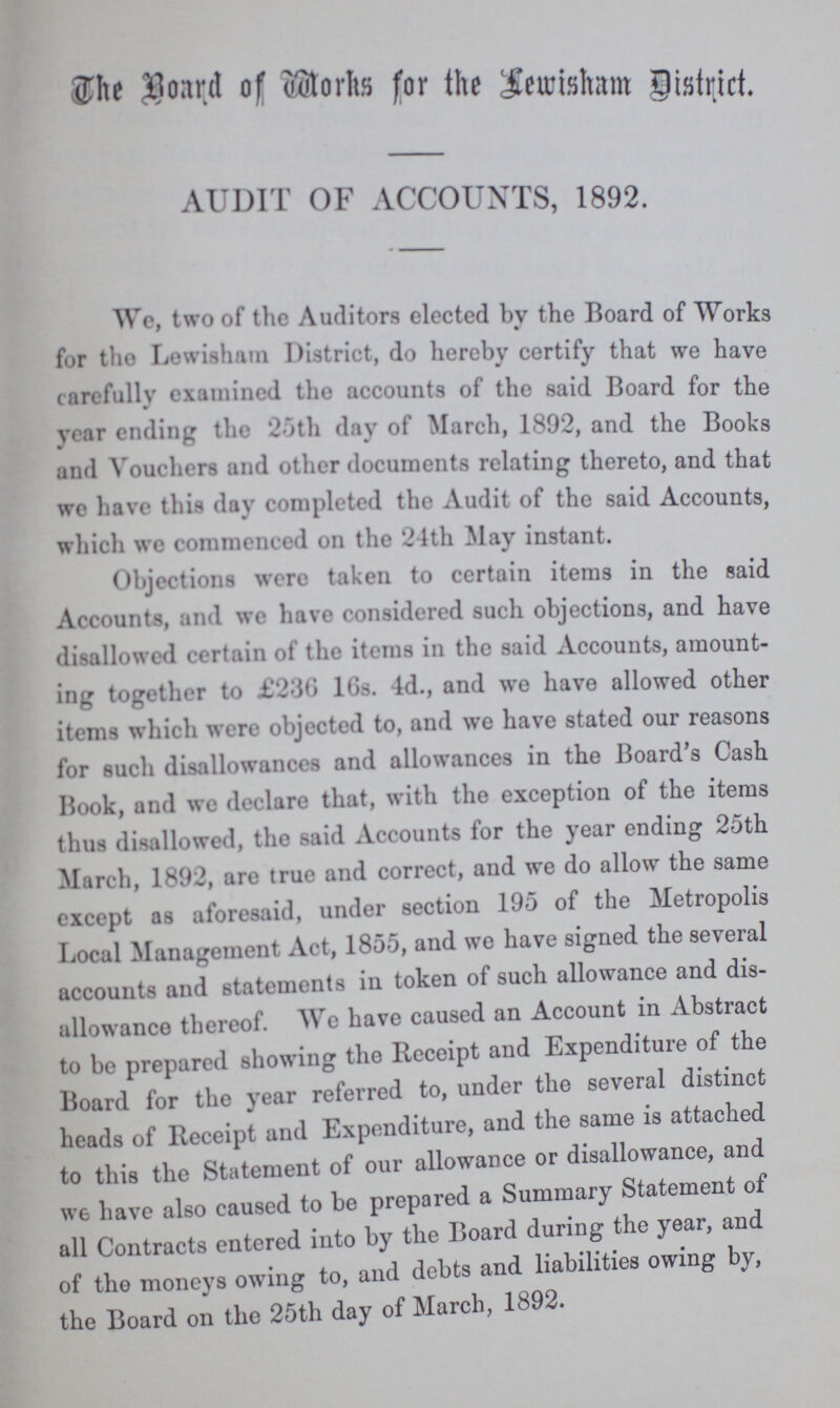 The Board of Works for the Lewisham District. AUDIT OF ACCOUNTS, 1892. We, two of the Auditors elected by the Board of Works for the Lewisham District, do hereby certify that we have carefully examined the accounts of the said Board for the year ending the 25th day of March, 1892, and the Books and Vouchers and other documents relating thereto, and that we have this day completed the Audit of the said Accounts, which wo commenced on the 24th May instant. Objections were taken to certain items in the said Accounts, and we have considered such objections, and have disallowed certain of the items in the said Accounts, amount ing together to £230 16s. 4d., and we have allowed other items which were objected to, and we have stated our reasons for such disallowances and allowances in the Board's Cash Book, and we declare that, with the exception of the items thus disallowed, the said Accounts for the year ending 25th March, 1892, are true and correct, and we do allow the same except as aforesaid, under section 195 of the Metropolis Local Management Act, 1855, and we have signed the several accounts and statements in token of such allowance and dis allowance thereof. We have caused an Account in Abstract to be prepared showing the Receipt and Expenditure of the Board for the year referred to, under the several distinct heads of Receipt and Expenditure, and the same is attached to this the Statement of our allowance or disallowance, and we have also caused to be prepared a Summary Statement of all Contracts entered into by the Board during the year, and of the moneys owing to, and debts and liabilities owing by, the Board on the 25th day of March, 1892.