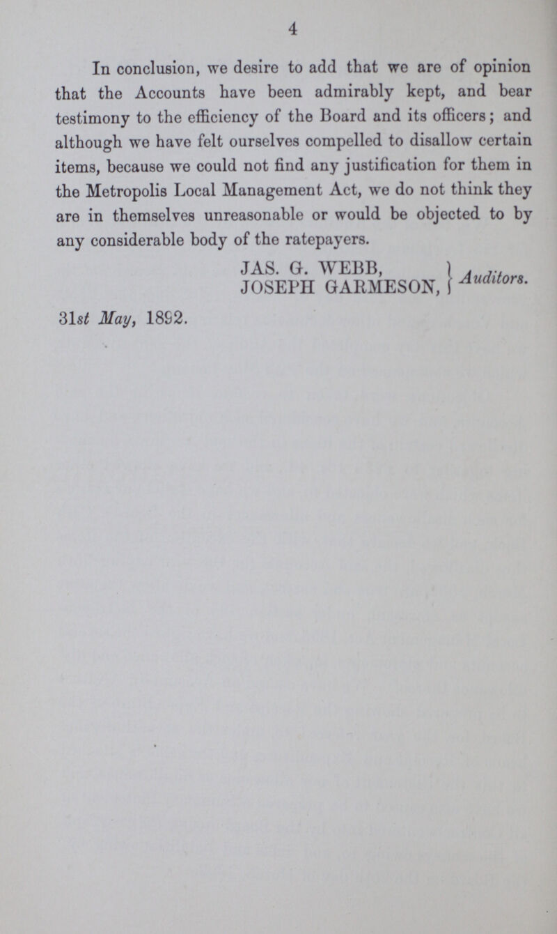 4 In conclusion, we desire to add that we are of opinion that the Accounts have been admirably kept, and bear testimony to the efficiency of the Board and its officers; and although we have felt ourselves compelled to disallow certain items, because we could not find any justification for them in the Metropolis Local Management Act, we do not think they are in themselves unreasonable or would be objected to by any considerable body of the ratepayers. JAS. G. WEBB, JOSEPH GARMESON, Auditors 31st May, 1892.