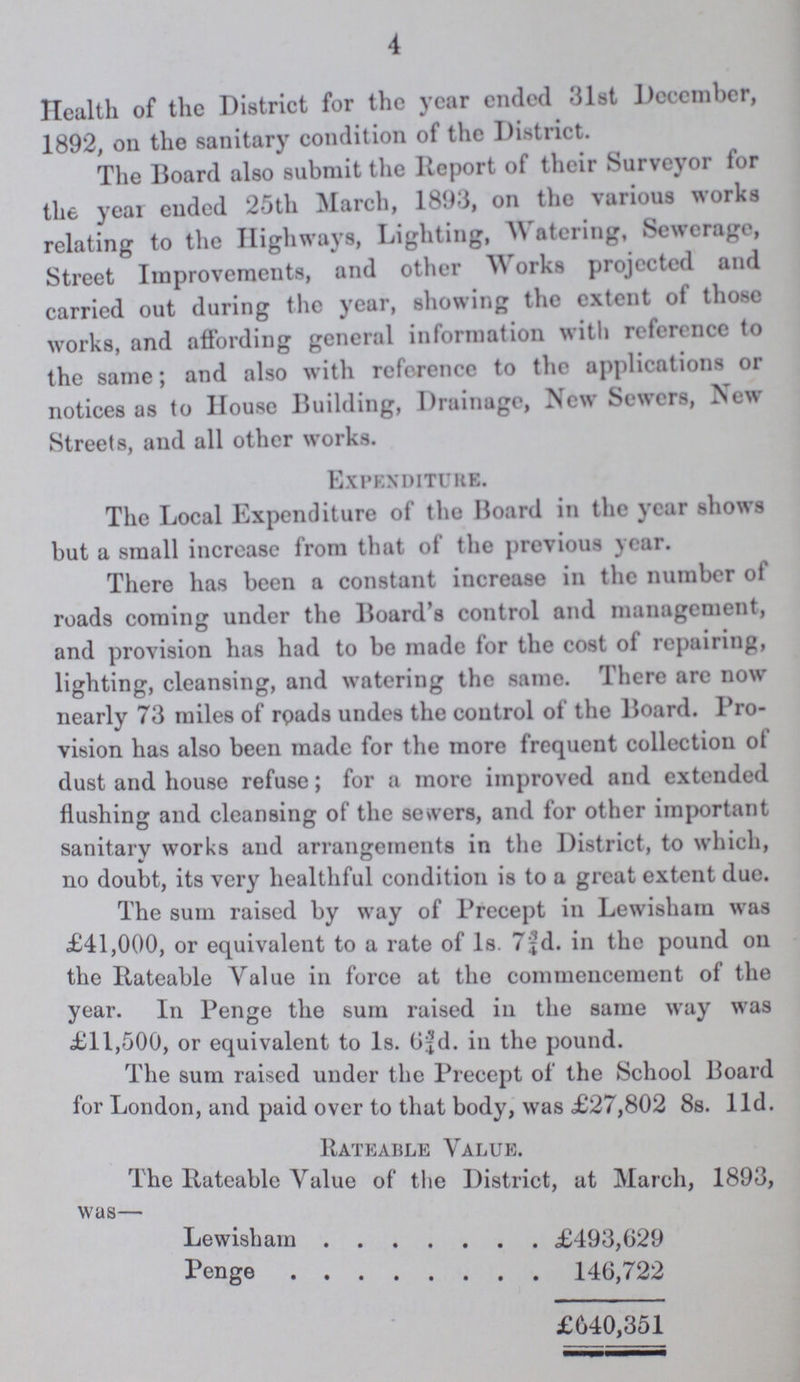 4 Health of the District for the year ended 31st December, 1892, on the sanitary condition of the District. The Board also submit the Report of their Surveyor for the year ended 25th March, 1893, on the various works relating to the Highways, Lighting, Watering, Sewerage, Street Improvements, and other Works projected and carried out during the year, showing the extent of those works, and affording general information with reference to the same; and also with reference to the applications or notices as to House Building, Drainage, New Sewers, New Streets, and all other works. Expenditure. The Local Expenditure of the Board in the year shows but a small increase from that of the previous year. There has been a constant increase in the number of roads coming under the Board s control and management, and provision has had to be made for the cost of repairing, lighting, cleansing, and watering the same. There are now nearly 73 miles of roads undes the control of the Board. Pro vision has also been made for the more frequent collection of dust and house refuse; for a more improved and extended flushing and cleansing of the servers, and for other important sanitary works and arrangements in the District, to which, no doubt, its very healthful condition is to a great extent due. The sum raised by way of Precept in Lewisham was £41,000, or equivalent to a rate of 1s. 7¾d. in the pound on the Rateable Value in force at the commencement of the year. In Penge the sum raised in the same way was £11,500, or equivalent to 1s. 6¾d. in the pound. The sum raised under the Precept of the School Board for London, and paid over to that body, was £27,802 8s. l1d. Rateable Value. The Rateable Value of the District, at March, 1893, was— Lewisham £493,629 Penge 146,722 £640,351