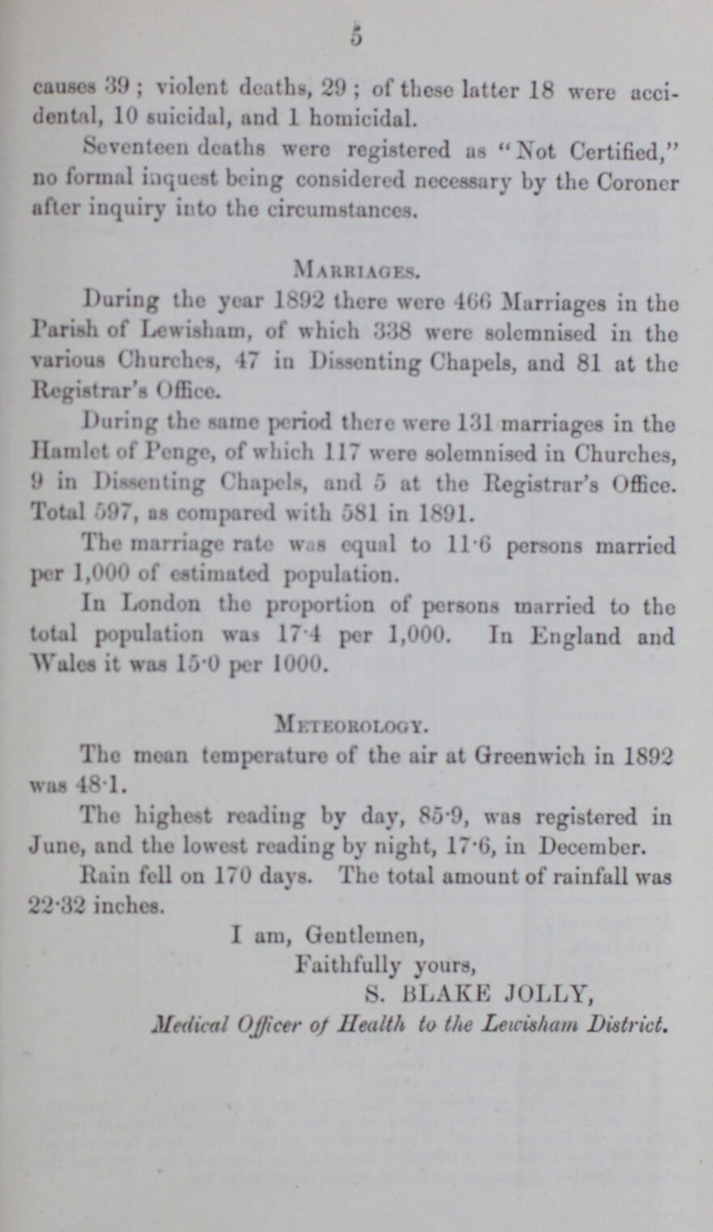 5 causes 39; violent deaths, 29; of these latter 18 were acci dental, 10 suicidal, and 1 homicidal. Seventeen deaths were registered us Not Certified, no formal inquest being considered necessary by the Coroner after inquiry into the circumstances. Marriages. I luring the year 1892 there were 466 Marriages in the Parish of Lewishum, of which 338 were solemnised in the various Churches, 47 in Dissenting Chapels, and 81 at the Registrar's Office. During the same period there wero 131 marriages in the Hamlet of Penge, of which 117 were solemnised in Churches, 9 in Dissenting Chapels, and 5 at the Registrar's Office. Total 597, as compared with 081 in 1891. The marriage rate was equal to 11.0 persons married per 1,000 of estimated population. In London the proportion of persons married to the total population was 17 4 per 1,000. In England and Wales it was 15.0 per 1000. Meteorology. The mean temperaturo of the air at Greenwich in 1892 was 48.1. The highest reading by day, 85.9, was registered in June, and the lowest reading by night, 17.6, in December. Rain fell on 170 days. The total amount of rainfall was 22.32 inches. I am, Gentlemen, Faithfully yours, S. BLAKE JOLLY, Medical Ojficer of Health to the Lewisham District,