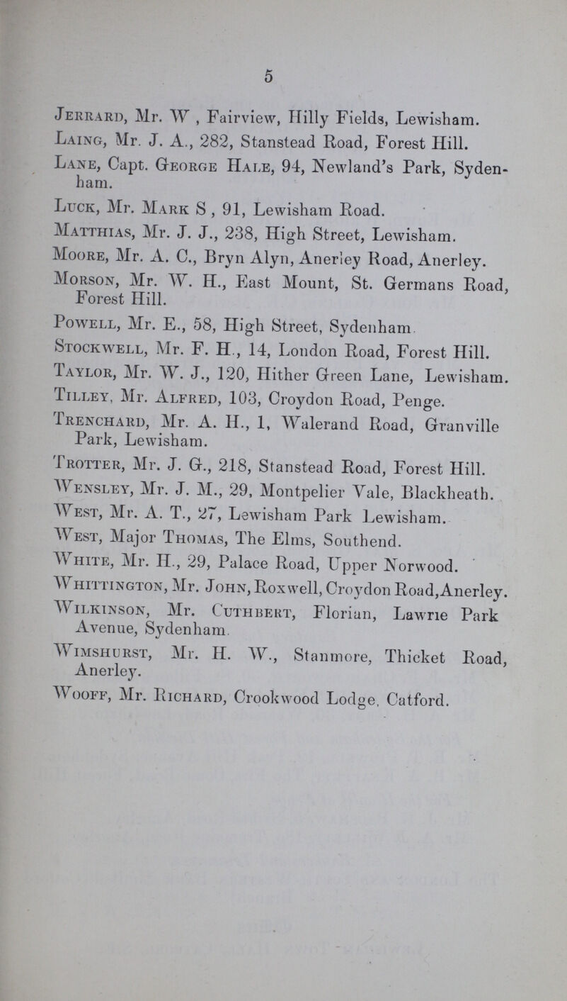 5 Jerrard, Mr. W , Fairview, Hilly Fields, Lewisham. Laing, Mr. J. A., 282, Stanstead Road, Forest Hill. Lane, Capt. George Hale, 94, Newland's Park, Syden ham. Luck, Mr. Mark S , 91, Lewisham Road. Matthias, Mr. J. J., 238, High Street, Lewisham. Moore, Mr. A. C., Bryn Alyn, Anerley Road, Anerley. Morson, Mr. W. H., East Mount, St. Germans Road, Forest Hill. Powell, Mr. E., 58, High Street, Sydenham Stockwell, Mr. F. H , 14, London Road, Forest Hill. Taylor, Mr. W. J., 120, Hither Green Lane, Lewisham. Tilley, Mr. Alfred, 103, Croydon Road, Penge. Trenchard, Mr. A. II., 1, Walerand Road, Granville Park, Lewisham. Trotter, Mr. J. G., 218, Stanstead Road, Forest Hill. Wensley, Mr. J. M., 29, Montpelier Yale, Blackheath. West, Mr. A. T., 27, Lewisham Park Lewisham. West, Major Thomas, The Elms, Southend. White, Mr. II., 29, Palace Road, Upper Norwood. Whittington, Mr. John, Roxwell, Croydon Road,Anerley. Wilkinson, Mr. Cuthbert, Florian, Lawrie Park Avenue, Sydenham. Wimshurst, Mr. H. W., Stanmore, Thicket Road, Anerley. Wooff, Mr. Richard, Crook wood Lodge, Catford.