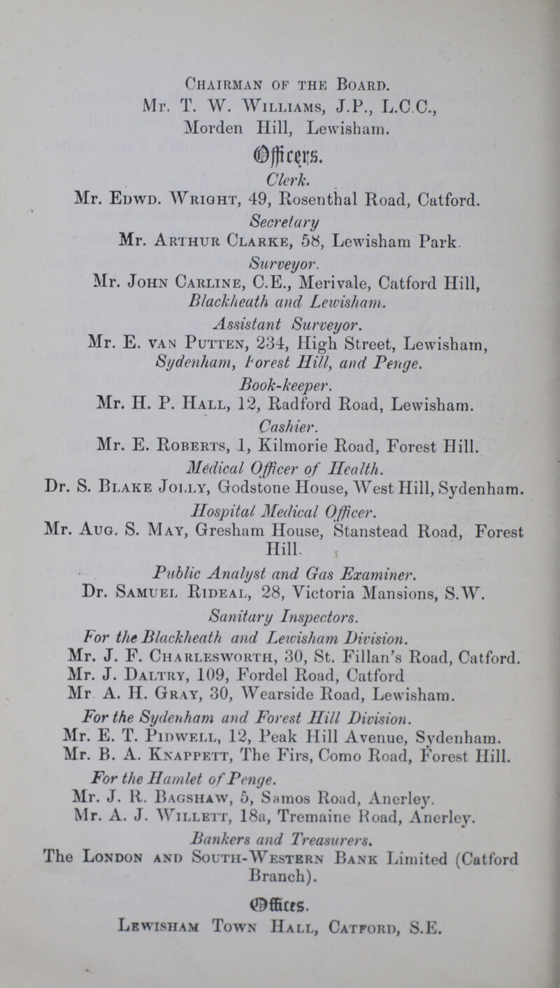Chairman of the Board. Mr. T. W. Williams, J.P., L.C.C., Morden Hill, Lewisham. Clerk. Mr. Edwd. Wright, 49, Rosenthal Road, Catford. Secretary Mr. Arthur Clarke, 58, Lewisham Park Surveyor. Mr. John Carline, C.E., Merivale, Catford Hill, Blackheath and Leivisham. Assistant Surveyor. Mr. E. van Putten, 234, High Street, Lewisham, Sydenham, Forest Hill, and Penge. Book-keeper. Mr. H. P. Hall, 12, Radford Road, Lewisham. Cashier. Mr. E. Roberts, 1, Kilmorie Road, Forest Hill. Medical Officer of Health. Dr. S. Blake Jolly, Godstone House, West Hill, Sydenham. Hospital Medical Officer. Mr. Aug. S. May, Gresham House, Stanstead Road, Forest Hill. Public Analyst and Gas Examiner. Dr. Samuel Rideal, 28, Victoria Mansions, S.W. Sanitary Inspectors. For the Blackheath and Leivisham Division. Mr. J. F. Charlesworth, 30, St. Fillan's Road, Catford. Mr. J. Daitry, 109, Fordel Road, Catford Mr A. II. Gray, 30, Wearside Road, Lewisham. For the Sydenham and Forest Hill Division. Mr. E. T. Pidwell, 12, Peak Hill Avenue, Sydenham. Mr. B. A. Knappett, The Firs, Como Road, Forest Hill. For the Hamlet of Penge. Mr. J. R. Bagshaw, 5, Samos Road, Anerley. Mr. A. J. Willett, 18a, Tremaine Road, Anerley. Bankers and Treasurers. The London and South-Western Bank Limited (Catford Branch). Offices. Lewisham Town Hall, Catford, S.E.