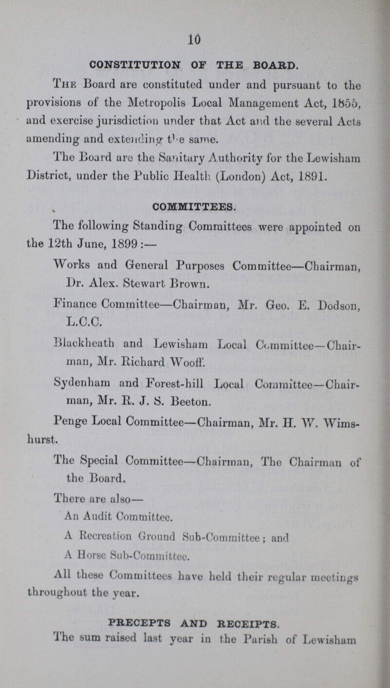 10 CONSTITUTION OF THE BOABD. The Board are constituted under and pursuant to the provisions of the Metropolis Local Management Act, 1855, and exercise jurisdiction under that Act and the several Acts amending and extending the same. The Board are the Sanitary Authority for the Lewisham District, under the Public Health (London) Act, 1891. COMMITTEES. The following Standing Committees were appointed on the 12th June, 1899:— Works and General Purposes Committee—Chairman, Dr. Alex. Stewart Brown. Finance Committee—Chairman, Mr. Geo. E. Dodson, L.C.C. Blackheath and Lewisham Local Committee—Chair man, Mr. Richard Wooff. Sydenham and Forest-hill Local Committee—Chair man, Mr. R. J. S. Beeton. Penge Local Committee—Chairman, Mr. H. W. Wims hurst. The Special Committee—Chairman, The Chairman of the Board. There are also— An Audit Committee. A Recreation Ground Sub-Committee; and A Horse Sub-Committee. All these Committees have held their regular meetings throughout the year. PBECEPTS AND BECEIPTS. The sum raised last year in the Parish of Lewisham