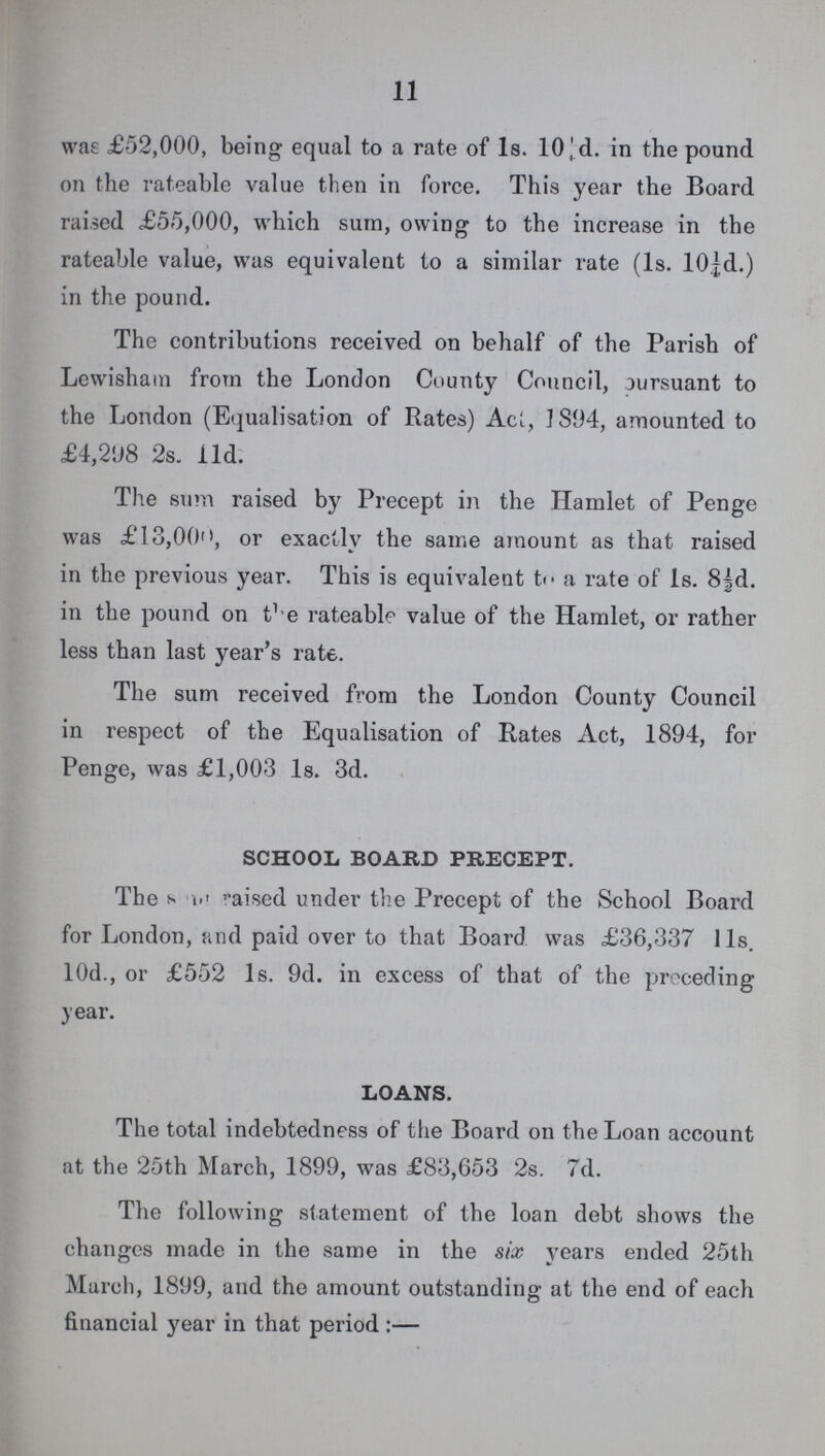 11 was £52,000, being equal to a rate of Is. 10'd. in the pound on the rateable value then in force. This year the Board raised £55,000, which sum, owing to the increase in the rateable value, was equivalent to a similar rate (1s. 10d.) in the pound. The contributions received on behalf of the Parish of Lewishain from the London County Council, oursuant to the London (Equalisation of Rates) Act, 1894, amounted to £4,298 2s. 11d. The sum raised by Precept in the Hamlet of Penge was £13,00, or exactly the same amount as that raised in the previous year. This is equivalent to a rate of Is. 8½d. in the pound on the rateable value of the Hamlet, or rather less than last year's rate. The sum received from the London County Council in respect of the Equalisation of Rates Act, 1894, for Penge, was £1,003 Is. 3d. SCHOOL BOARD PRECEPT. The s ? aised under the Precept of the School Board for London, and paid over to that Board was £36,337 11s. 10d., or £552 1s. 9d. in excess of that of the preceding year. LOANS. The total indebtedness of the Board on the Loan account at the 25th March, 1899, was £83,653 2s. 7d. The following statement of the loan debt shows the changes made in the same in the six years ended 25th March, 1899, and the amount outstanding at the end of each financial year in that period:—