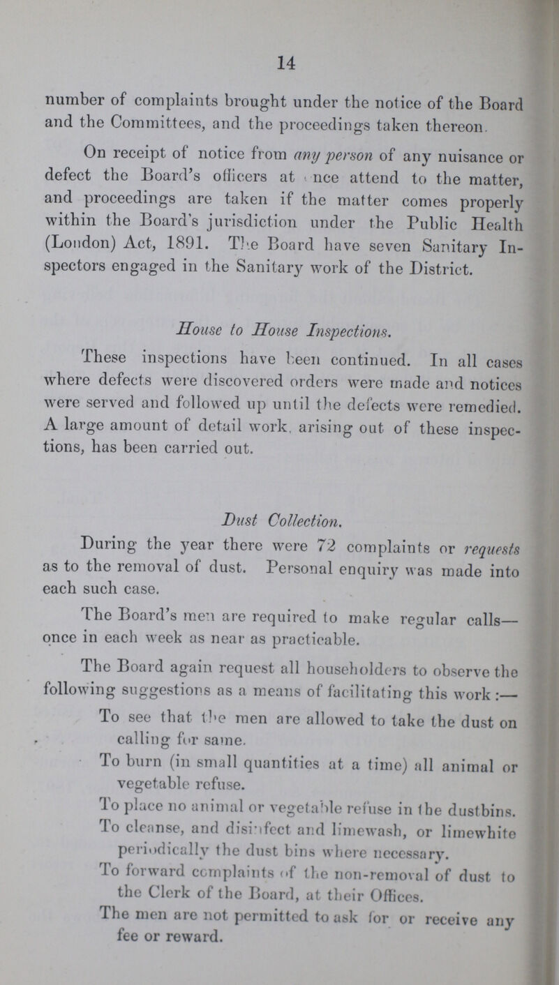 14 number of complaints brought under the notice of the Board and the Committees, and the proceedings taken thereon. On receipt of notice from any person of any nuisance or defect the Board's officers at once attend to the matter, and proceedings are taken if the matter comes properly within the Board's jurisdiction under the Public Health (London) Act, 1891. The Board have seven Sanitary In spectors engaged in the Sanitary work of the District. House to House Inspections. These inspections have been continued. In all cases where defects were discovered orders were made and notices were served and followed up until the defects were remedied. A large amount of detail work, arising out of these inspec tions, has been carried out. Dust Collection. During the year there were 72 complaints or requests as to the removal of dust. Personal enquiry was made into each such case. The Board's men are required to make regular calls— once in each week as near as practicable. The Board again request all householders to observe the following suggestions as a means of facilitating this work:— To see that the men are allowed to take the dust on calling for same. To burn (in small quantities at a time) all animal or vegetable refuse. To place no animal or vegetable refuse in the dustbins. To cleanse, and disinfect and limewash, or limewhite periodically the dust bins where necessary. To forward complaints of the non-removal of dust to the Clerk of the Board, at their Offices. The men are not permitted to ask for or receive any fee or reward.