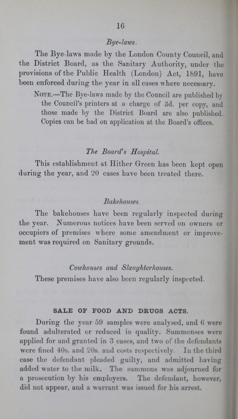 16 Bye-laws. The Bye-laws made by the London County Council, and the District Board, as the Sanitary Authority, under the provisions of the Public Health (London) Act, 1891, have been enforced during the year in all cases where necessary. Note.—The Bye-laws made by the Council are published by the Council's printers at a charge of 3d. per copy, and those made by the District Board are also published. Copies can be had on application at the Board's offices. The Board's Hospital. This establishment at Hither Green has been kept open during the year, and 20 cases have been treated there. Bakehouses. The bakehouses have been regularly inspected during the year. Numerous notices have been served on owners or occupiers of premises where some amendment or improve ment was required on Sanitary grounds. Cowhouses and Slaughterhouses. These premises have also been regularly inspected. SALE OF FOOD AND DRUGS ACTS. During the year 59 samples were analysed, and 6 were found adulterated or reduced in quality. Summonses were applied for and granted in 3 cases, and two of the defendants were fined 40s. and 20s. and costs respectively. In the third case the defendant pleaded guilty, and admitted having added water to the milk. The summons was adjourned for a prosecution by his employers. The defendant, however, did not appear, and a warrant was issued for his arrest.