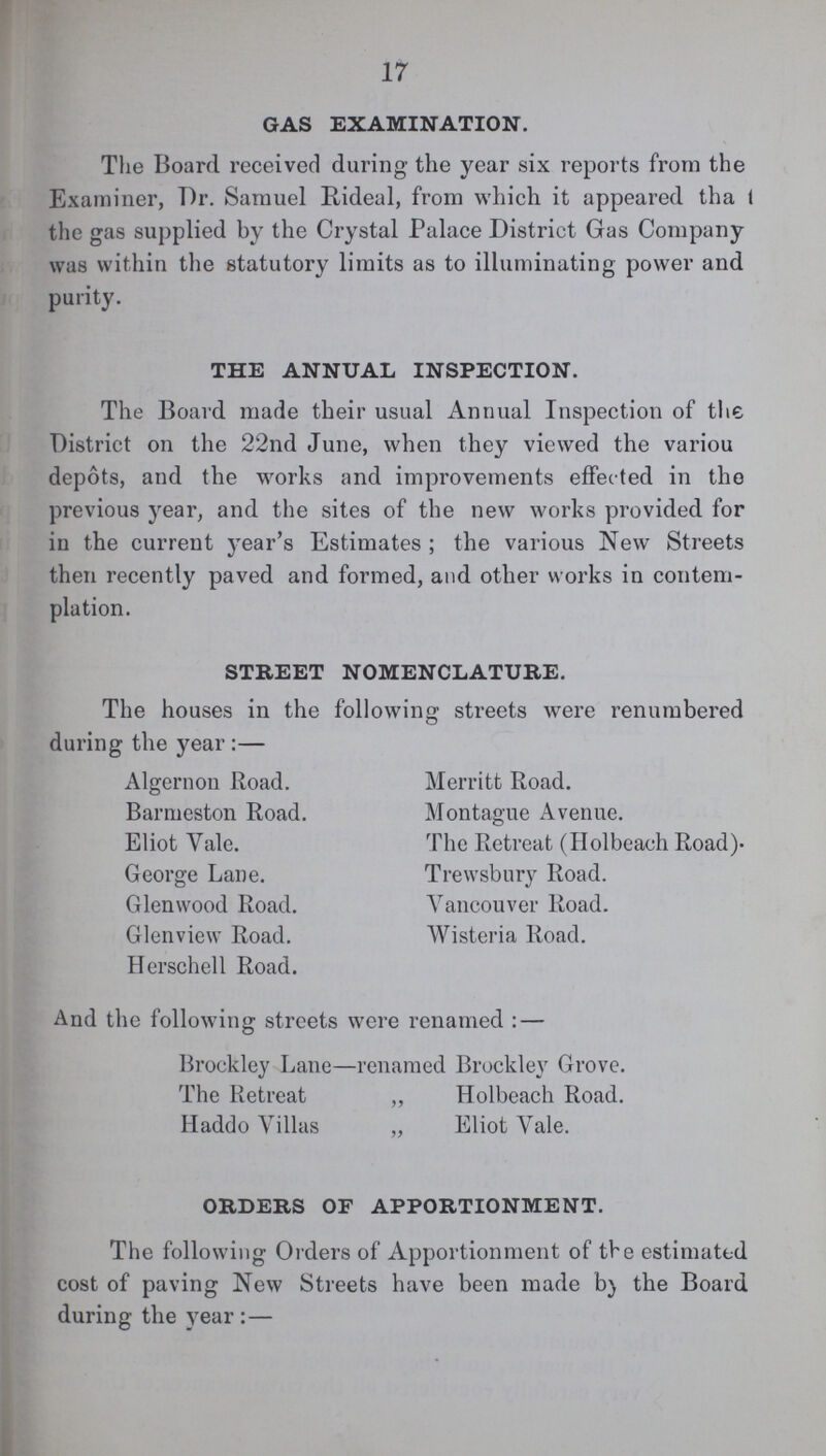 17 GAS EXAMINATION. The Board received during the year six reports from the Examiner, Dr. Samuel Rideal, from which it appeared tha I the gas supplied by the Crystal Palace District Gas Company was within the statutory limits as to illuminating power and purity. THE ANNUAL INSPECTION. The Board made their usual Annual Inspection of the District on the 22nd June, when they viewed the variou depots, and the works and improvements effected in the previous year, and the sites of the new works provided for in the current year's Estimates ; the various New Streets then recently paved and formed, and other works in contem plation. STREET NOMENCLATURE. The houses in the following streets were renumbered during the year:— Algernon Road. Barmeston Road. Eliot Vale. George Lane. Glenwood Road. Glenview Road. Herschell Road. Merritt Road. Montague Avenue. The Retreat (Holbeach Road) Trewsbury Road. Vancouver Road. Wisteria Road. And the following streets were renamed: — Brockley Lane—renamed Brockley Grove. The Retreat „ Holbeach Road. Haddo Villas ,, Eliot Vale. ORDERS OF APPORTIONMENT. The following Orders of Apportionment of the estimated cost of paving New Streets have been made by the Board during the year:—