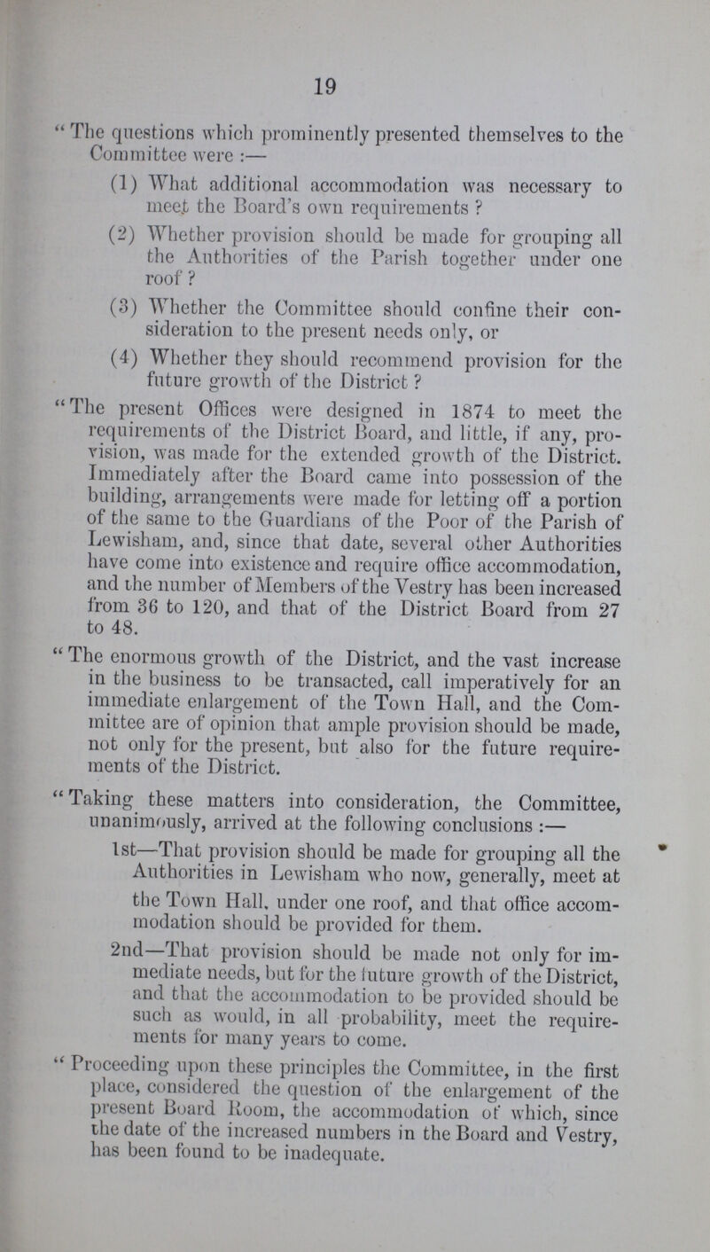 19 The questions which prominently presented themselves to the Committee were:— (1) What additional accommodation was necessary to mee.t the Board's own requirements ? (2) Whether provision should be made for grouping all the Authorities of the Parish together under one roof ? (3) Whether the Committee should confine their con sideration to the present needs only, or (4) Whether they should recommend provision for the future growth of the District ? The present Offices were designed in 1874 to meet the requirements of the District Board, and little, if any, pro vision, was made for the extended growth of the District. Immediately after the Board came into possession of the building, arrangements were made for letting off a portion of the same to the Guardians of the Poor of the Parish of Lewisham, and, since that date, several other Authorities have come into existence and require office accommodation, and the number of Members of the Vestry has been increased from 36 to 120, and that of the District Board from 27 to 48. The enormous growth of the District, and the vast increase in the business to be transacted, call imperatively for an immediate enlargement of the Town Hall, and the Com mittee are of opinion that ample provision should be made, not only for the present, but also for the future require ments of the District. Taking these matters into consideration, the Committee, unanimously, arrived at the following conclusions :— 1st—That provision should be made for grouping all the Authorities in Lewisham who now, generally, meet at the Town Hall, under one roof, and that office accom modation should be provided for them. 2nd—That provision should be made not only for im mediate needs, but for the future growth of the District, and that the accommodation to be provided should be such as would, in all probability, meet the require ments for many years to come. Proceeding upon these principles the Committee, in the first place, considered the question of the enlargement of the present Board Boom, the accommodation of which, since the date of the increased numbers in the Board and Vestry, has been found to be inadequate.
