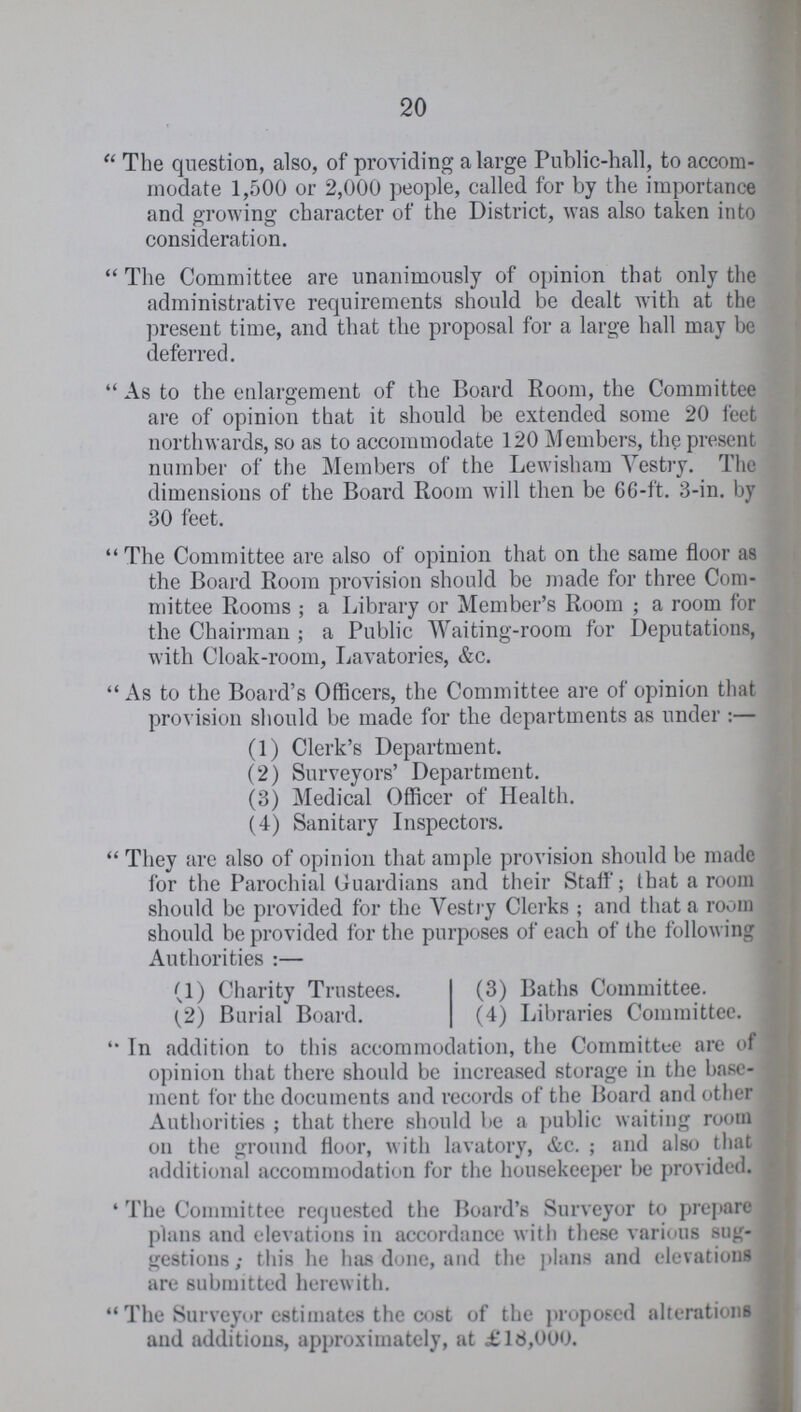 20 The question, also, of providing a large Public-hall, to accom modate 1,500 or 2,000 people, called for by the importance and growing character of the District, was also taken into consideration. The Committee are unanimously of opinion that only the administrative requirements should be dealt with at the present time, and that the proposal for a large hall may be deferred. As to the enlargement of the Board Room, the Committee are of opinion that it should be extended some 20 feet northwards, so as to accommodate 120 Members, the present number of the Members of the Lewisham Vestry. The dimensions of the Board Room will then be 66-ft. 3-in. by 30 feet. The Committee are also of opinion that on the same floor as the Board Room provision should be made for three Com mittee Rooms ; a Library or Member's Room ; a room for the Chairman ; a Public Waiting-room for Deputations, with Cloak-room, Lavatories, &c. As to the Board's Officers, the Committee are of opinion that provision should be made for the departments as under :— (1) Clerk's Department. (2) Surveyors' Department. (3) Medical Officer of Health. (4) Sanitary Inspectors. They are also of opinion that ample provision should be made for the Parochial Guardians and their Staff'; that a room should be provided for the Vestry Clerks; and that a room should be provided for the purposes of each of the following Authorities:— (1) Charity Trustees. (3) Baths Committee. (2) Burial Board. (4) Libraries Committee. ''In addition to this accommodation, the Committee are of opinion that there should be increased storage in the base- ment for the documents and records of the Board and other Authorities ; that there should be a public waiting room on the ground floor, with lavatory, &c. ; and also that additional accommodation for the housekeeper be provided. ' The Committee requested the Board's Surveyor to prepare plans and elevations in accordance with these various sug gestions; this he has done, and the plans and elevations are submitted herewith.  The Surveyor estimates the cost of the proposed alterations and additions, approximately, at £18,000.