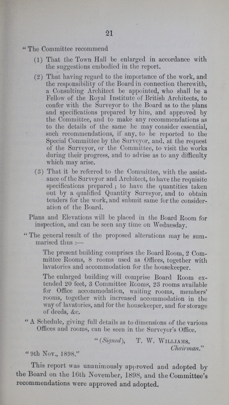 21 The Committee recommend (1) That the Town Hall be enlarged in accordance with the suggestions embodied in the report. (2) That having regard to the importance of the work, and the responsibility of the Board in connection therewith, a Consulting Architect be appointed, who shall be a Fellow of the Royal Institute of British Architects, to confer with the Surveyor to the Board as to the plans and specifications prepared by him, and approved by the Committee, and to make any recommendations as to the details of the same he may consider essential, such recommendations, if any, to be reported to the Special Committee by the Surveyor, and, at the request of the Surveyor, or the Committee, to visit the works during their progress, and to advise as to any difficulty which may arise. (3) That it be referred to the Committee, with the assist ance of the Surveyor and Architect, to have the requisite specifications prepared ; to have the quantities taken out by a qualified Quantity Surveyor, and to obtain tenders for the work, and submit same for the consider ation of the Board. Plans and Elevations will be placed in the Board Room for inspection, and can be seen any time on Wednesday. The general result of the proposed alterations may be sum marised thus:— The present building comprises the Board Room, 2 Com mittee Rooms, 8 rooms used as Offices, together with lavatories and accommodation for the housekeeper. The enlarged building will comprise Board Room ex tended 20 feet, 3 Committee Rooms, 23 rooms available for Office accommodation, waiting rooms, members' rooms, together with increased accommodation in the way of lavatories, and for the housekeeper, and for storage of deeds, &c. A Schedule, giving full details as to dimensions of the various Offices and rooms, can be seen in the Surveyor's Office.  {Signed), T. W. Williams, Chairman 9th Nov., 1898. This report was unanimously approved and adopted by the Board on the 16th November, 1898, and the Committee's recommendations were approved and adopted.