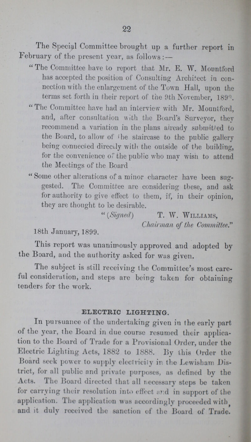 22 The Special Committee brought up a further report in February of the present year, as follows: —  The Committee have to report that Mr. E. W. Mountford has accepted the position of Consulting Architect in con nection with the enlargement of the Town Hall, upon the terms set forth in their report of the 9th November, 1898. The Committee have had an interview with Mr. Mountford, and, after consultation with the Board's Surveyor, they recommend a variation in the plans already submitted to the Board, to allow of The staircase to the public gallery being connected directly with the outside of the building, for the convenience of the public who may wish to attend the Meetings of the Board Some other alterations of a minor character have been sug gested. The Committee are considering these, and ask for authority to give effect to them, if, in their opinion, they are thought to be desirable.  (Signed) T. W. Williams, Chairman of the Committee. 18th January, 1899. This report was unanimously approved and adopted by the Board, and the authority asked for was given. The subject is still receiving the Committee's most care ful consideration, and steps are being taken for obtaining tenders for the work. ELECTRIC LIGHTING. In pursuance of the undertaking given in the early part of the year, the Board in due course resumed their applica tion to the Board of Trade for a Provisional Order, under the Electric Lighting Acts, 1882 to 1888. By this Order the Board seek power to supply electricily in the Lewisham Dis trict, for all public and private purposes, as defined by the Acts. The Board directed that all necessary steps be taken for carrying their resolution into effect ar.d in support of the application. The application was accordingly proceeded with and it duly received the sanction of the Board of Trade.