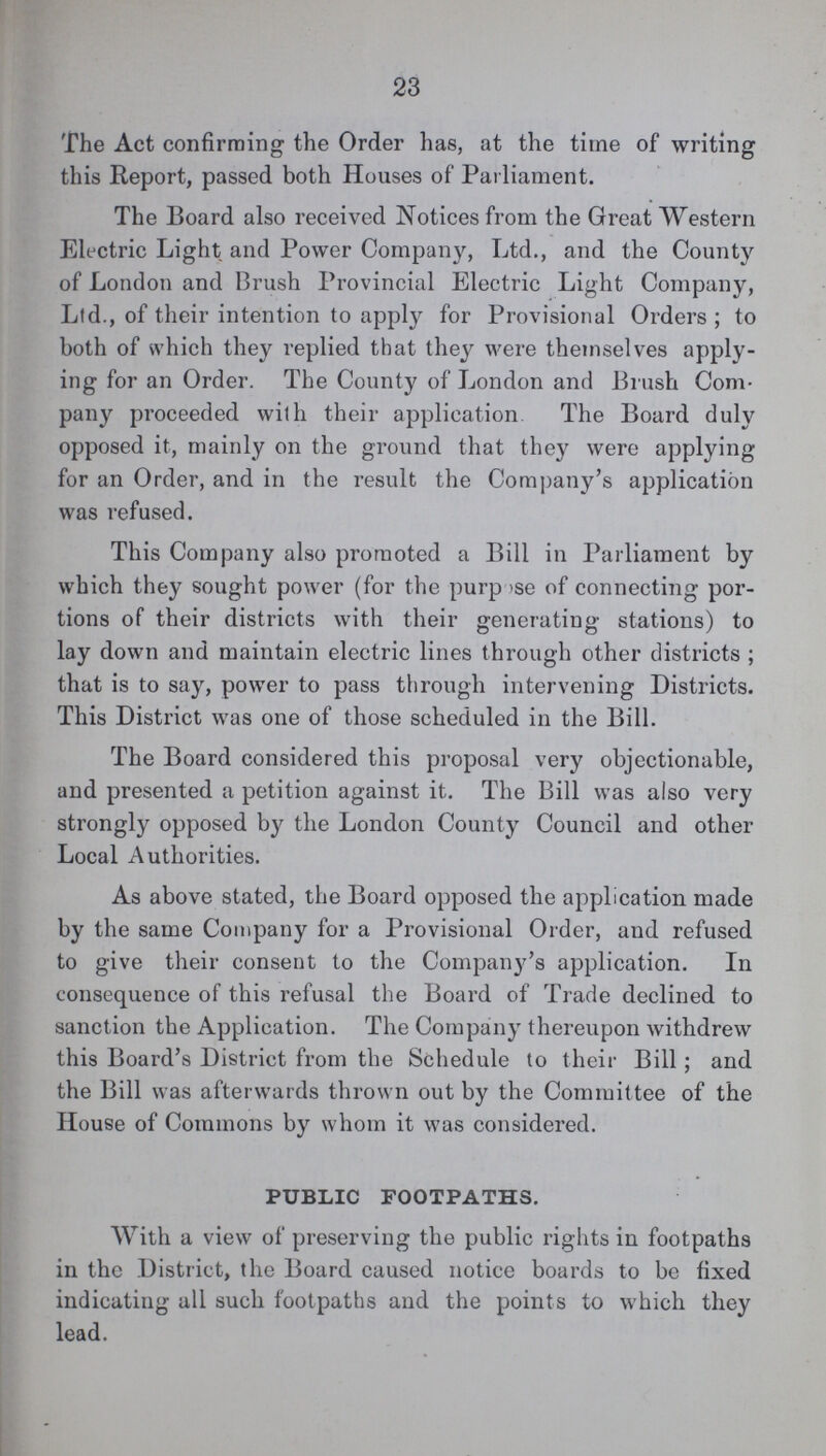 23 The Act confirming the Order has, at the time of writing this Report, passed both Houses of Parliament. The Board also received Notices from the Great Western Electric Light and Power Company, Ltd., and the County of London and Brush Provincial Electric Light Company, Ltd., of their intention to apply for Provisional Orders ; to both of which they replied that they were themselves apply ing for an Order. The County of London and Brush Com pany proceeded with their application The Board duly opposed it, mainly on the ground that they were applying for an Order, and in the result the Company's application was refused. This Company also promoted a Bill in Parliament by which they sought power (for the purpose of connecting por tions of their districts with their generating stations) to lay down and maintain electric lines through other districts ; that is to say, power to pass through intervening Districts. This District was one of those scheduled in the Bill. The Board considered this proposal very objectionable, and presented a petition against it. The Bill was also very strongly opposed by the London County Council and other Local Authorities. As above stated, the Board opposed the application made by the same Company for a Provisional Order, and refused to give their consent to the Company's application. In consequence of this refusal the Board of Trade declined to sanction the Application. The Company thereupon withdrew this Board's District from the Schedule to their Bill; and the Bill was afterwards thrown out by the Committee of the House of Commons by whom it was considered. PUBLIC FOOTPATHS. With a view of preserving the public rights in footpaths in the District, the Board caused notice boards to be fixed indicating all such footpaths and the points to which they lead.
