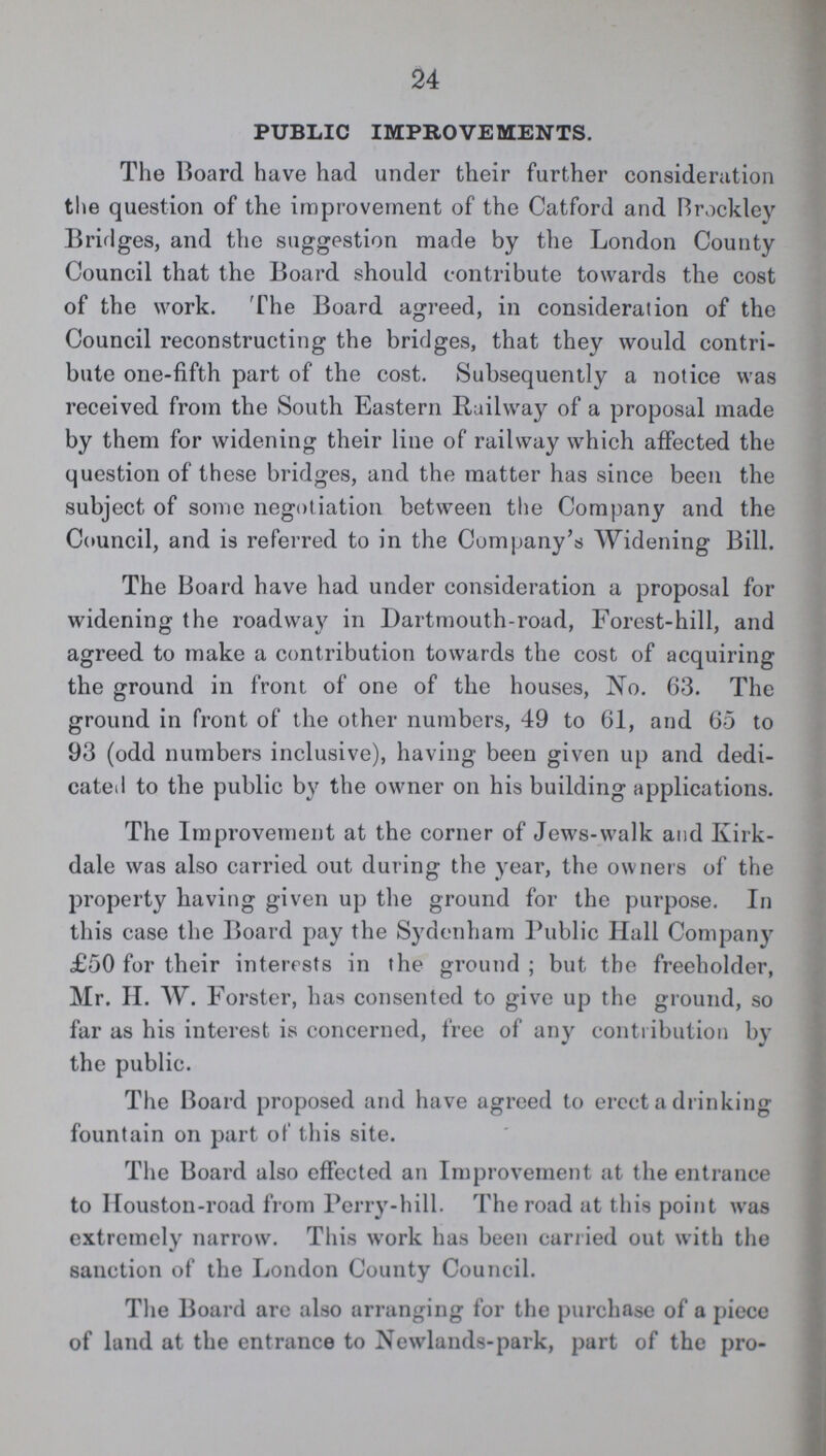 24 PUBLIC IMPROVEMENTS. The Board have had under their further consideration the question of the improvement of the Catford and Brockley Bridges, and the suggestion made by the London County Council that the Board should contribute towards the cost of the work. The Board agreed, in consideration of the Council reconstructing the bridges, that they would contri bute one-fifth part of the cost. Subsequently a notice was received from the South Eastern Railway of a proposal made by them for widening their line of railway which affected the question of these bridges, and the matter has since been the subject of some negotiation between the Company and the Council, and is referred to in the Company's Widening Bill. The Board have had under consideration a proposal for widening the roadway in Dartmouth-road, Forest-hill, and agreed to make a contribution towards the cost of acquiring the ground in front of one of the houses, No. 63. The ground in front of the other numbers, 49 to 61, and 65 to 93 (odd numbers inclusive), having been given up and dedi cated to the public by the owner on his building applications. The Improvement at the corner of Jews-walk and Kirk dale was also carried out during the year, the owners of the property having given up the ground for the purpose. In this case the Board pay the Sydenham Public Hall Company £50 for their interests in the ground ; but the freeholder, Mr. II. W. Forster, has consented to give up the ground, so far as his interest is concerned, free of any contribution by the public. The Board proposed and have agreed to erect a drinking fountain on part of this site. The Board also effected an Improvement at the entrance to Houston-road from Perry-hill. The road at this point was extremely narrow. This work has been carried out with the sanction of the London County Council. The Board are also arranging for the purchase of a piece of land at the entrance to Newlands-park, part of the pro¬