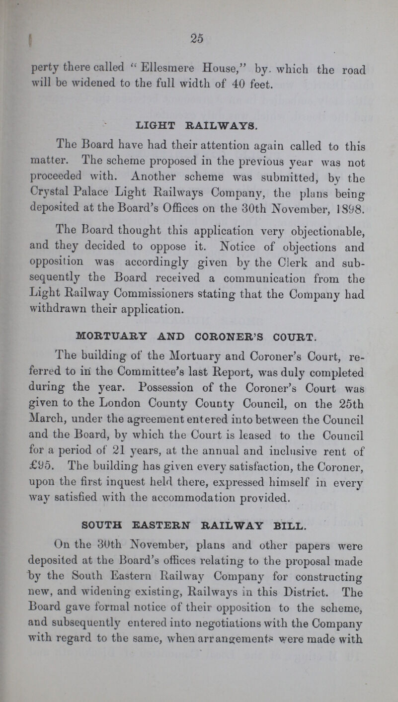 25 perty there called Ellesraere House, by. which the road will be widened to the full width of 40 feet. LIGHT RAILWAYS. The Board have had their attention again called to this matter. The scheme proposed in the previous year was not proceeded with. Another scheme was submitted, by the Crystal Palace Light Railways Company, the plans being deposited at the Board's Offices on the 30th November, 1898. The Board thought this application very objectionable, and they decided to oppose it. Notice of objections and opposition was accordingly given by the Clerk and sub sequently the Board received a communication from the Light Railway Commissioners stating that the Company had withdrawn their application. MORTUARY AND CORONER'S COURT. The building of the Mortuary and Coroner's Court, re ferred to in the Committee's last Report, was duly completed during the year. Possession of the Coroner's Court was given to the London County County Council, on the 25th March, under the agreement entered into between the Council and the Board, by which the Court is leased to the Council for a period of 21 years, at the annual and inclusive rent of £95. The building has given every satisfaction, the Coroner, upon the first inquest held there, expressed himself in every way satisfied with the accommodation provided. SOUTH EASTERN RAILWAY BILL. On the 30th November, plans and other papers were deposited at the Board's offices relating to the proposal made by the South Eastern Railway Company for constructing new, and widening existing, Railways in this District. The Board gave formal notice of their opposition to the scheme, and subsequently entered into negotiations with the Company with regard to the same, when arrangements were made with