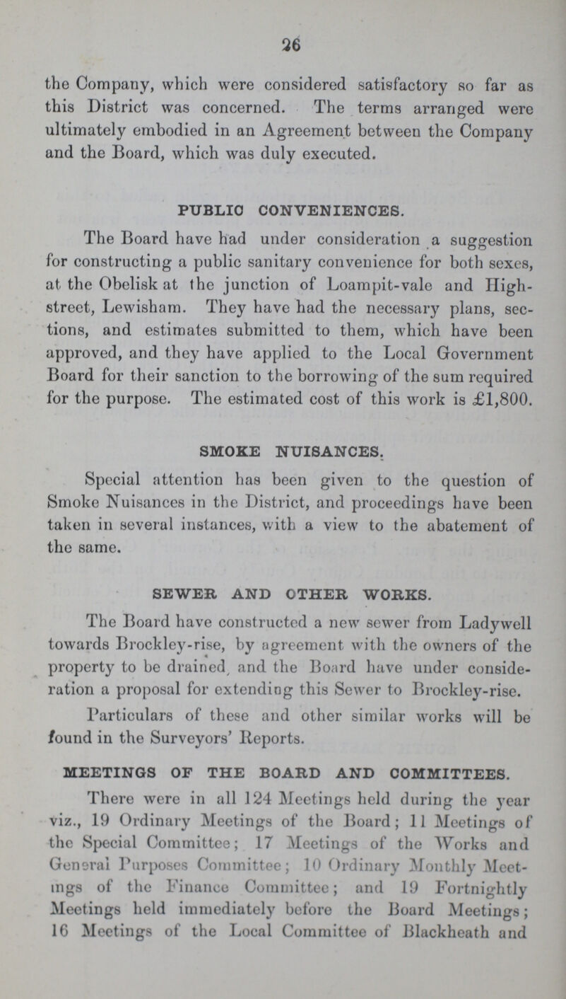 26 the Company, which were considered satisfactory so far as this District was concerned. The terms arranged were ultimately embodied in an Agreement between the Company and the Board, which was duly executed. PUBLIC CONVENIENCES. The Board have had under consideration a suggestion for constructing a public sanitary convenience for both sexes, at the Obelisk at the junction of Loampit-vale and High street, Lewisham. They have had the necessary plans, sec tions, and estimates submitted to them, which have been approved, and they have applied to the Local Government Board for their sanction to the borrowing of the sum required for the purpose. The estimated cost of this work is £1,800. SMOKE NUISANCES. Special attention has been given to the question of Smoke Nuisances in the District, and proceedings have been taken in several instances, with a view to the abatement of the same. SEWER AND OTHER WORKS. The Board have constructed a new sewer from Ladywell towards Brockley-rise, by agreement with the owners of the property to be drained, and the Board have under conside ration a proposal for extending this Sewer to Brockley-rise. Particulars of these and other similar works will be found in the Surveyors' Reports. MEETINGS OF THE BOARD AND COMMITTEES. There were in all 124 Meetings held during the year viz., 19 Ordinary Meetings of the Board; 11 Meetings of the Special Committee; 17 Meetings of the Works and General Purposes Committee; 10 Ordinary Monthly Meet ings of the Finance Committee; and 19 Fortnightly Meetings held immediately before the Board Meetings; 16 Meetings of the Local Committee of Blackheath and