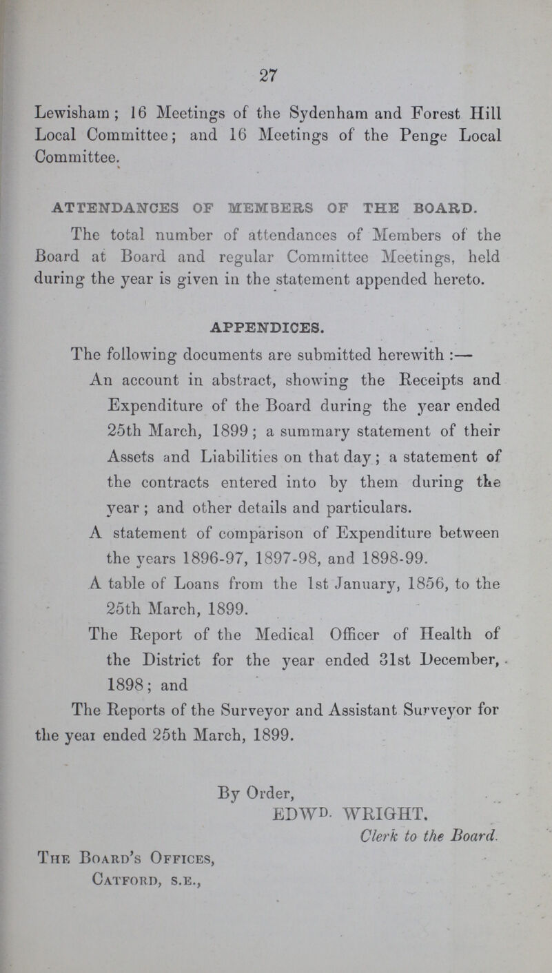 27 Lewisham; 16 Meetings of the Sydenham and Forest Hill Local Committee; and 16 Meetings of the Penge Local Committee. ATTENDANCES OF MEMBERS OF THE BOARD. The total number of attendances of Members of the Board at Board and regular Committee Meetings, held during the year is given in the statement appended hereto. APPENDICES. The following documents are submitted herewith:— An account in abstract, showing the Receipts and Expenditure of the Board during the year ended 25th March, 1899; a summary statement of their Assets and Liabilities on that day; a statement of the contracts entered into by them during the year ; and other details and particulars. A statement of comparison of Expenditure between the years 1896-97, 1897-98, and 1898-99. A table of Loans from the 1st January, 1856, to the 25th March, 1899. The Report of the Medical Officer of Health of the District for the year ended 31st December, 1898; and The Reports of the Surveyor and Assistant Surveyor for the yeai ended 25th March, 1899. By Order, EDWD- WRIGHT. Clerk to the Board. The Board's Offices, Catforo, s.e.,
