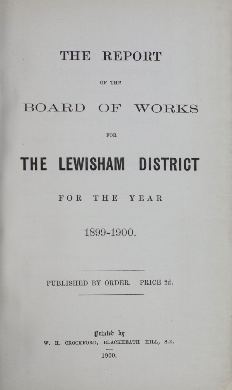 THE REPORT OF THE BOARD OF WORKS FOR THE LEWISHAM DISTRICT FOR THE YEAR 1899-1900. PUBLISHED BY ORDER. PRICE 2d. Printed by w. h. crockford, blackheath hill, s.e. 1900.