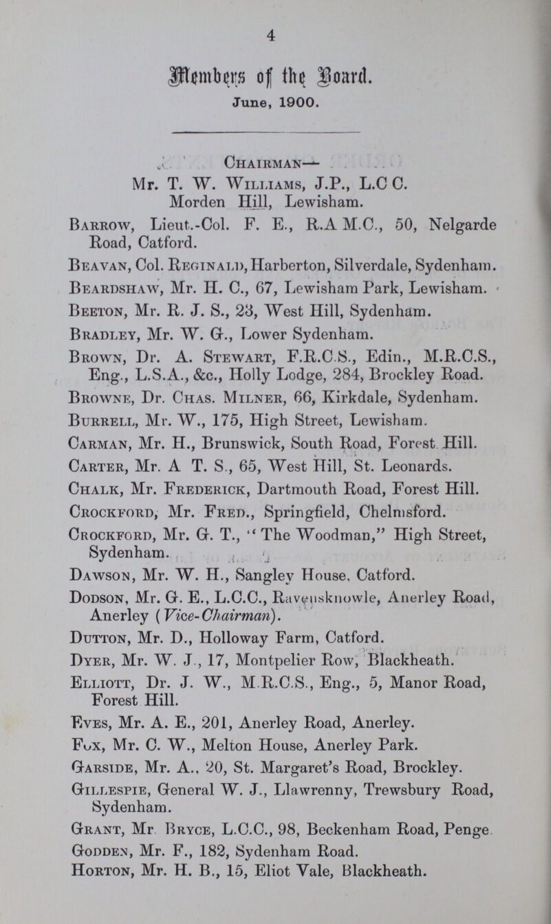 4 Members of the Board June, 1900. Chairman— Mr. T. W. Williams, J.P., L.C C. Morden Hill, Lewisham. Barrow, Lieut.-Col. F. E., R.A M.C., 50, Nelgarde Road, Catford. Beavan, Col. Reginald, Harberton, Silverdale, Sydenham. Beardshaw, Mr. H. C., 67, Lewisham Park, Lewisham. Beeton, Mr. R. J. S., 23, West Hill, Sydenham. Bradley, Mr. W. G., Lower Sydenham. Brown, Dr. A. Stewart, F.R.C.S., Edin., M.R.C.S., Eng., L.S.A., &c., Holly Lodge, 284, Brockley Road. Browne, Dr. Chas. Milner, 66, Kirkdale, Sydenham. Burrell, Mr. W., 175, High Street, Lewisham. Carman, Mr. H., Brunswick, South Road, Forest Hill. Carter, Mr. A T. S., 65, West Hill, St. Leonards. Chalk, Mr. Frederick, Dartmouth Road, Forest Hill. Crockford, Mr. Fred., Springfield, Chelmsford. Crockford, Mr. G. T., The Woodman, High Street, Sydenham. Dawson, Mr. W. H., Sangley House. Catford. Dodson, Mr. G. E., L.C.C., Raveusknowle, Anerley Road, Anerley (Vice-Chairman). Dutton, Mr. D., Holloway Farm, Catford. Dyer, Mr. W. J., 17, Montpelier Row, Blackheath. Elliott, Dr. J. W., M R.C.S., Eng., 5, Manor Road, Forest Hill. Eves, Mr. A. E., 201, Anerley Road, Anerley. Fox, Mr. C. W., Melton House, Anerley Park. Garside, Mr. A., 20, St. Margaret's Road, Brockley. Gillespie, General W. J., Llawrenny, Trewsbury Road, Sydenham. Grant, Mr Bryce, L.C.C., 98, Beckenham Road, Penge. Godden, Mr. F., 182, Sydenham Road. Horton, Mr. H. B., 15, Eliot vale, Blackheath.
