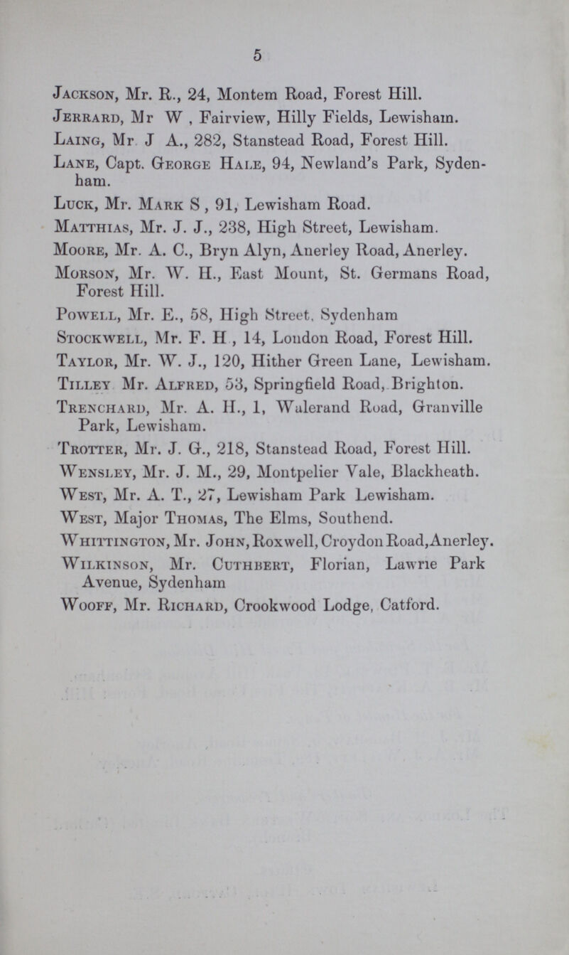 5 Jackson, Mr. R., 24, Montem Road, Forest Hill. Jerrard, Mr W , Fairview, Hilly Fields, Lewisham. Laing, Mr J A., 282, Stanstead Road, Forest Hill. Lane, Capt. George Hale, 94, Newland's Park, Syden ham. Luck, Mr. Mark S , 91, Lewisham Road. Matthias, Mr. J. J., 238, High Street, Lewisham. Moore, Mr. A. C., Bryn Alyn, Anerley Road, Anerley. Morson, Mr. W. II., East Mount, St. Germans Road, Forest Hill. Powell, Mr. E., 58, High Street, Sydenham Stockwell, Mr. F. H , 14, London Road, Forest Hill. Taylor, Mr. W. J., 120, Hither Green Lane, Lewisham. Tilley Mr. Alfred, 53, Springfield Road, Brighton. Trenchard, Mr. A. H., 1, Walerand Road, Granville Park, Lewisham. Trotter, Mr. J. G., 218, Stanstead Road, Forest Hill. Wensley, Mr. J. M., 29, Montpelier Vale, Blackheath. West, Mr. A. T., 27, Lewisham Park Lewisham. West, Major Thomas, The Elms, Southend. Whittington, Mr. John, Roxwell, Croydon Road,Anerley. Wilkinson, Mr. Cuthbert, Florian, Lawrie Park Avenue, Sydenham Wooff, Mr. Richard, Crookwood Lodge, Catford.