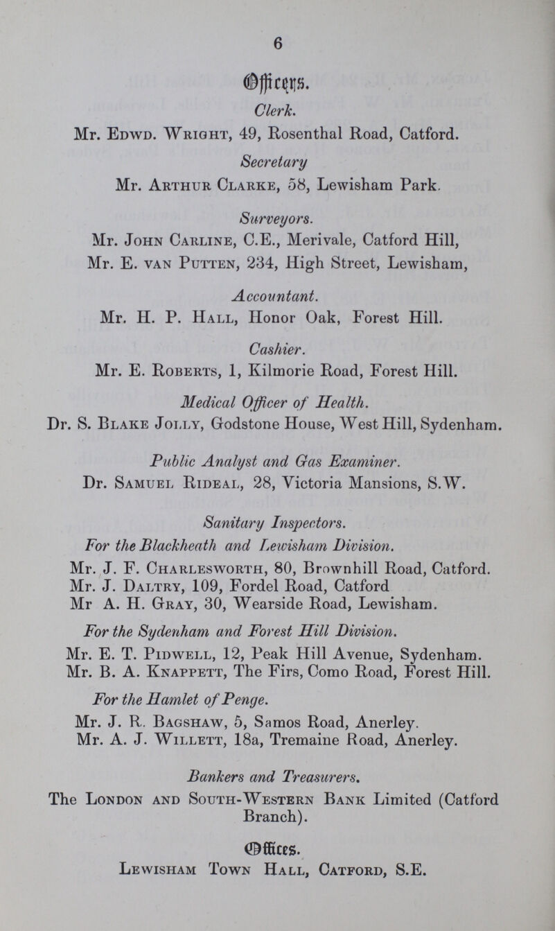 6 Officers. Clerk. Mr. Edwd. Wright, 49, Rosenthal Road, Catford. Secretary Mr. Arthur Clarke, 58, Lewisham Park. Surveyors. Mr. John Carline, C.E., Merivale, Catford Hill, Mr. E. van Putten, 234, High Street, Lewisham, Accountant. Mr. H. P. Hall, Honor Oak, Forest Hill. Cashier. Mr. E. Roberts, 1, Kilmorie Road, Forest Hill. Medical Officer of Health. Dr. S. Blake Jolly, Godstone House, West Hill, Sydenham. Public Analyst and Gas Examiner. Dr. Samuel Rideal, 28, Victoria Mansions, S.W. Sanitary Inspectors. For the Blackheath and Lewisham Division. Mr. J. F. Charlesworth, 80, Brownhill Road, Catford. Mr. J. Daltry, 109, Fordel Road, Catford Mr A. H. Gray, 30, Wearside Road, Lewisham. For the Sydenham and Forest Hill Division. Mr. E. T. Pidwell, 12, Peak Hill Avenue, Sydenham. Mr. B. A. Knappett, The Firs, Como Road, Forest Hill. For the Hamlet of Penge. Mr. J. R. Bagshaw, 5, Samos Road, Anerley. Mr. A. J. Willett, 18a, Tremaine Road, Anerley. Bankers and Treasurers. The London and South-Western Bank Limited (Catford Branch). Offices. Lewisham Town Hall, Catford, S.E.