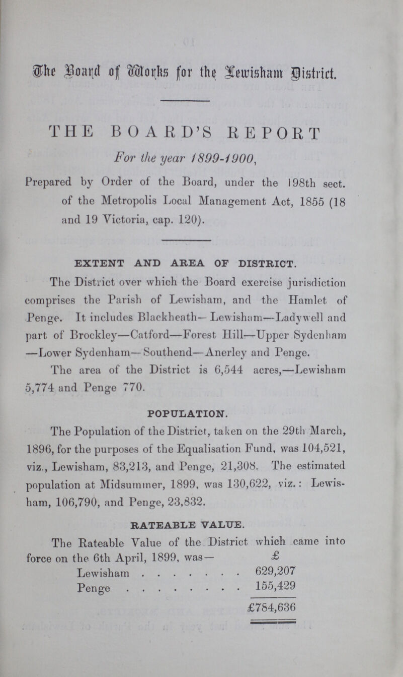 The of Works for the Lewisham District. THE BOARD'S REPORT For the year 1899-1900, Prepared by Order of the Board, under the 198th sect. of the Metropolis Local Management Act, 1855 (18 and 19 Victoria, cap. 120). EXTENT AND AREA OF DISTRICT. The District over which the Board exercise jurisdiction comprises the Parish of Lewisham, and the Hamlet of Penge. It includes Blackheath— Lewisham—Ladywell and part of Brockley—Catford—Forest Hill—Upper Sydenham Lower Sydenham—Southend—Anerley and Penge. The area of the District is 6,544 acres,—Lewisham 5,774 and Penge 770. POPULATION. The Population of the District, taken on the 29th March, 1896, for the purposes of the Equalisation Fund, was 104,521, viz., Lewisham, 83,213, and Penge, 21,308. The estimated population at Midsummer, 1899, was 130,622, viz.: Lewis ham, 106,790, and Penge, 23,832. RATEABLE VALUE. The Rateable Value of the District which came into force on the 6th April, 1899, was— £ Lewisham 629,207 Penge 155,429 £784,636