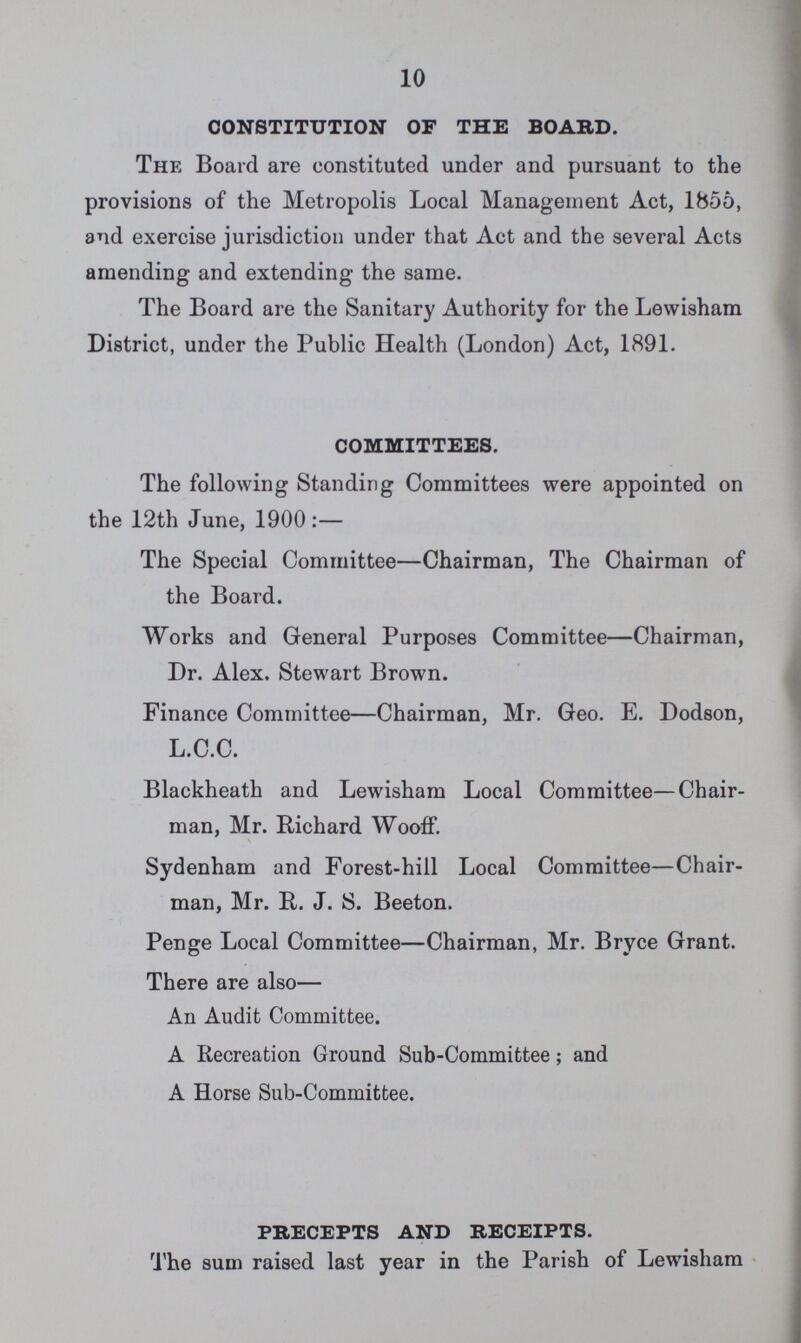 10 CONSTITUTION OF THE BOARD. The Board are constituted under and pursuant to the provisions of the Metropolis Local Management Act, 1855, and exercise jurisdiction under that Act and the several Acts amending and extending the same. The Board are the Sanitary Authority for the Lewisham District, under the Public Health (London) Act, 1891. COMMITTEES. The following Standing Committees were appointed on the 12th June, 1900:— The Special Committee—Chairman, The Chairman of the Board. Works and General Purposes Committee—Chairman, Dr. Alex. Stewart Brown. Finance Committee—Chairman, Mr. Geo. E. Dodson, L.C.C. Blackheath and Lewisham Local Committee—Chair man, Mr. Richard Wooff. Sydenham and Forest-hill Local Committee—Chair man, Mr. R. J. S. Beeton. Penge Local Committee—Chairman, Mr. Bryce Grant. There are also— An Audit Committee. A Recreation Ground Sub-Committee; and A Horse Sub-Committee. PRECEPTS AND RECEIPTS. The sum raised last year in the Parish of Lewisham