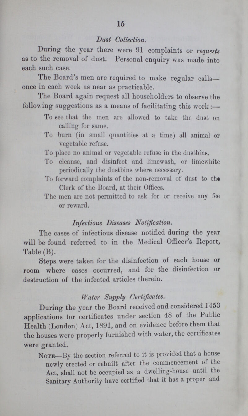 15 Dust Collection. During the year there were 91 complaints or requests as to the removal of dust. Personal enquiry was made into each such case. The Board's men are required to make regular calls— once in each week as near as practicable. The Board again request all householders to observe the following suggestions as a means of facilitating this work:— To see that the men are allowed to take the dust on calling for same. To burn (in small quantities at a time) all animal or vegetable refuse. To place no animal or vegetable refuse in the dustbins. To cleanse, and disinfect and limewash, or limewhite periodically the dustbins where necessary. To forward complaints of the non-removal of dust to the Clerk of the Board, at their Offices. The men are not permitted to ask for or receive any fee or reward. Infectious Diseases Notification. The cases of infectious disease notified during the year will be found referred to in the Medical Officer's Report, Table (B). Steps were taken for the disinfection of each house or room where cases occurred, and for the disinfection or destruction of the infected articles therein. Water Supply Certificates. During the year the Board received and considered 1453 applications lor certificates under section 48 of the Public Health (London) Act, 1891, and on evidence before them that the houses were properly furnished with water, the certificates were granted. Note—By the section referred to it is provided that a house newly erected or rebuilt after the commencement of the Act, shall not be occupied as a dwelling-house until the Sanitary Authority have certified that it has a proper and