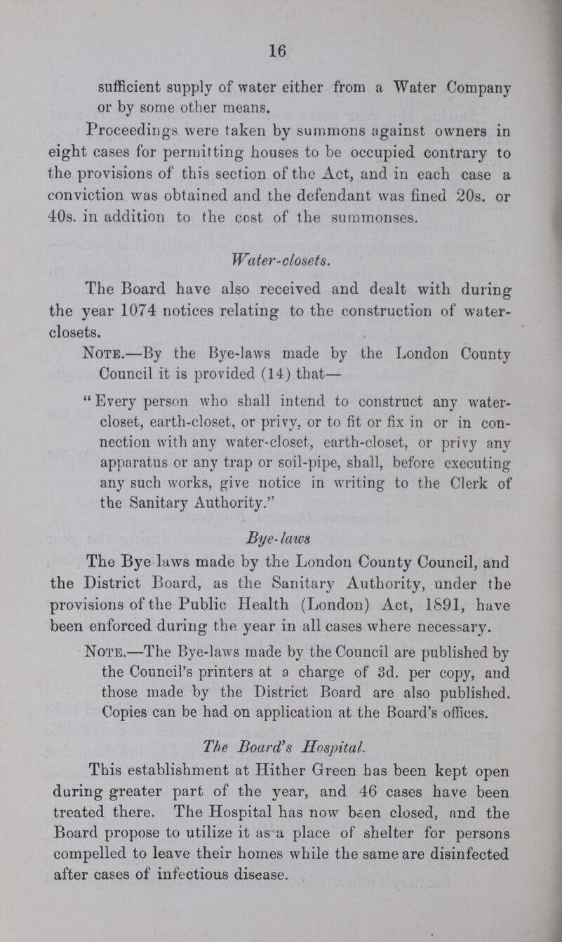 16 sufficient supply of water either from a Water Company or by some other means. Proceedings were taken by summons against owners in eight cases for permitting houses to be occupied contrary to the provisions of this section of the Act, and in each case a conviction was obtained and the defendant was fined 20s. or 40s. in addition to the cost of the summonses. Water-closets. The Board have also received and dealt with during the year 1074 notices relating to the construction of water closets. Note.—By the Bye-laws made by the London County Council it is provided (14) that— Every person who shall intend to construct any water closet, earth-closet, or privy, or to fit or fix in or in con nection with any water-closet, earth-closet, or privy any apparatus or any trap or soil-pipe, shall, before executing any such works, give notice in writing to the Clerk of the Sanitary Authority. Bye-laws The Bye laws made by the London County Council, and the District Board, as the Sanitary Authority, under the provisions of the Public Health (London) Act, 1891, have been enforced during the year in all cases where necessary. Note.—The Bye-laws made by the Council are published by the Council's printers at a charge of 3d. per copy, and those made by the District Board are also published. Copies can be had on application at the Board's offices. The Board's Hospital. This establishment at Hither Green has been kept open during greater part of the year, and 46 cases have been treated there. The Hospital has now been closed, and the Board propose to utilize it as a place of shelter for persons compelled to leave their homes while the same are disinfected after cases of infectious disease.