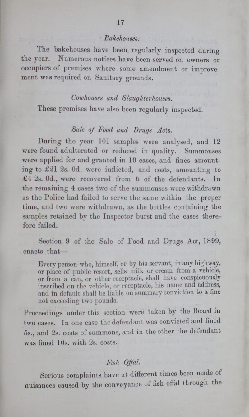 17 Bakehouses. The bakehouses have been regularly inspected during the year. Numerous notices have been served on owners or occupiers of premises where some amendment or improve ment was required on Sanitary grounds. Cowhouses and Slaughterhouses. These premises have also been regularly inspected. Sale of Food and Drugs Acts. During the year 101 samples were analysed, and 12 were found adulterated or reduced in quality. Summonses were applied for and granted in 10 cases, and fines amount ing to £21 2s. Od. were inflicted, and costs, amounting to £4 2s. 0d., were recovered from 6 of the defendants. In the remaining 4 cases two of the summonses were withdrawn as the Police had failed to serve the same within the proper time, and two were withdrawn, as the bottles containing the samples retained by the Inspector burst and the cases there fore failed. Section 9 of the Sale of Food and Drugs Act, 1899, enacts that— Every person who, himself, or by his servant, in any highway, or place of public resort, sells milk or cream from a vehicle, or from a can, or other receptacle, shall have conspicuously inscribed on the vehicle, or receptacle, his name and address, and in default shall be liable on summary conviction to a fine not exceeding two pounds. Proceedings under this section were taken by the Board in two cases. In one case the defendant was convicted and fined 5s., and 2s. costs of summons, and in the other the defendant was fined 10s. with 2s. costs. Fish Offal. Serious complaints have at different times been made of nuisances caused by the conveyance of fish offal through the