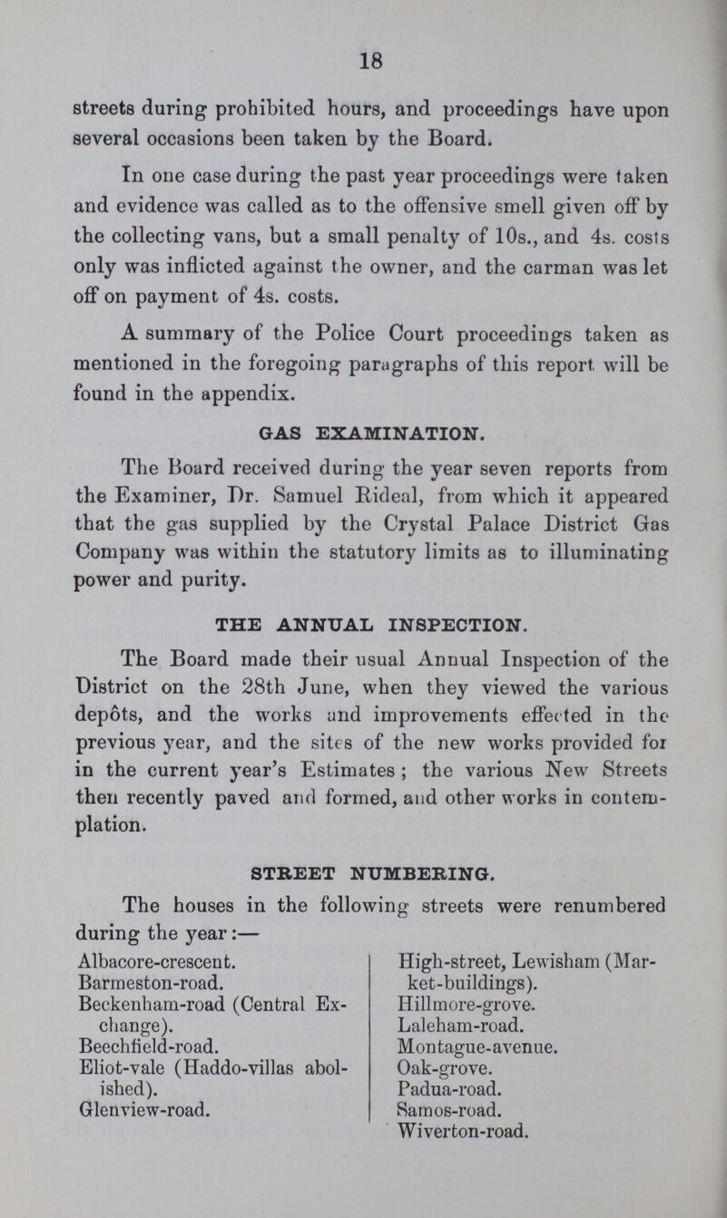 18 streets during prohibited hours, and proceedings have upon several occasions been taken by the Board. In one case during the past year proceedings were taken and evidence was called as to the offensive smell given off by the collecting vans, but a small penalty of 10s., and 4s. costs only was inflicted against t he owner, and the carman was let off on payment of 4s. costs. A summary of the Police Court proceedings taken as mentioned in the foregoing paragraphs of this report will be found in the appendix. GAS EXAMINATION. The Board received during the year seven reports from the Examiner, Dr. Samuel Rideal, from which it appeared that the gas supplied by the Crystal Palace District Gas Company was within the statutory limits as to illuminating power and purity. THE ANNUAL INSPECTION. The Board made their usual Annual Inspection of the District on the 28th June, when they viewed the various depots, and the works and improvements effected in the previous year, and the sites of the new works provided for in the current year's Estimates; the various New Streets then recently paved and formed, and other works in contem plation. STREET NUMBERING. The houses in the following streets were renumbered during the year:— Albacore-crescent. High-street, Lewisham (Mar ket-buildings). Barmeston-road. Beckenham-road (Central Ex change). Hillmore-grove. Laleham-road. Beechfield-road. Montague-avenue. Eliot-vale (Haddo-villas abol ished). Oak-grove. Padua-road. Glenview-road. Samos-road. Wiverton-road.