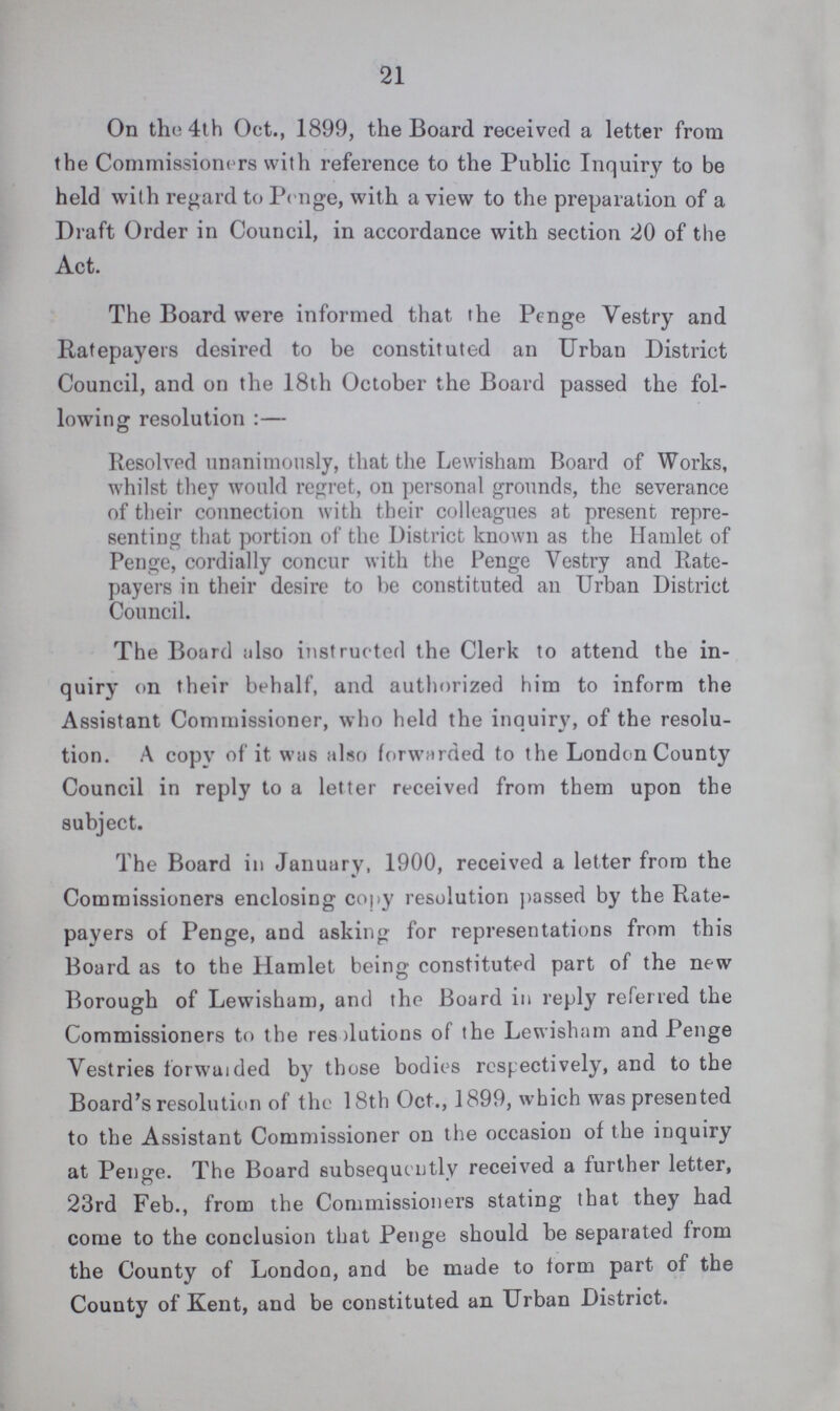21 On the 4th Oct., 1899, the Board received a letter from the Commissioners with reference to the Public Inquiry to be held with regard to Penge, with a view to the preparation of a Draft Order in Council, in accordance with section 20 of the Act. The Board were informed that the Penge Vestry and Ratepayers desired to be constituted an Urban District Council, and on the 18th October the Board passed the fol lowing resolution:— Resolved unanimously, that the Lewisham Board of Works, whilst they would regret, on personal grounds, the severance of their connection with their colleagues at present repre senting that portion of the District known as the Hamlet of Penge, cordially concur with the Penge Vestry and Rate payers in their desire to be constituted an Urban District Council. The Board also instructed the Clerk to attend the in quiry on their behalf, and authorized him to inform the Assistant Commissioner, who held the inquiry, of the resolu tion. A copy of it was also forwarded to the London County Council in reply to a letter received from them upon the subject. The Board in January, 1900, received a letter from the Commissioners enclosing copy resolution passed by the Rate payers of Penge, and asking for representations from this Board as to the Hamlet being constituted part of the new Borough of Lewisham, and the Board in reply referred the Commissioners to the reslutions of the Lewisham and Penge Vestries forwaided by those bodies respectively, and to the Board's resolution of the 18th Oct., 1899, which was presented to the Assistant Commissioner on the occasion of the inquiry at Penge. The Board subsequently received a further letter, 23rd Feb., from the Commissioners stating that they had come to the conclusion that Penge should be separated from the County of London, and be made to form part of the County of Kent, and be constituted an Urban District.
