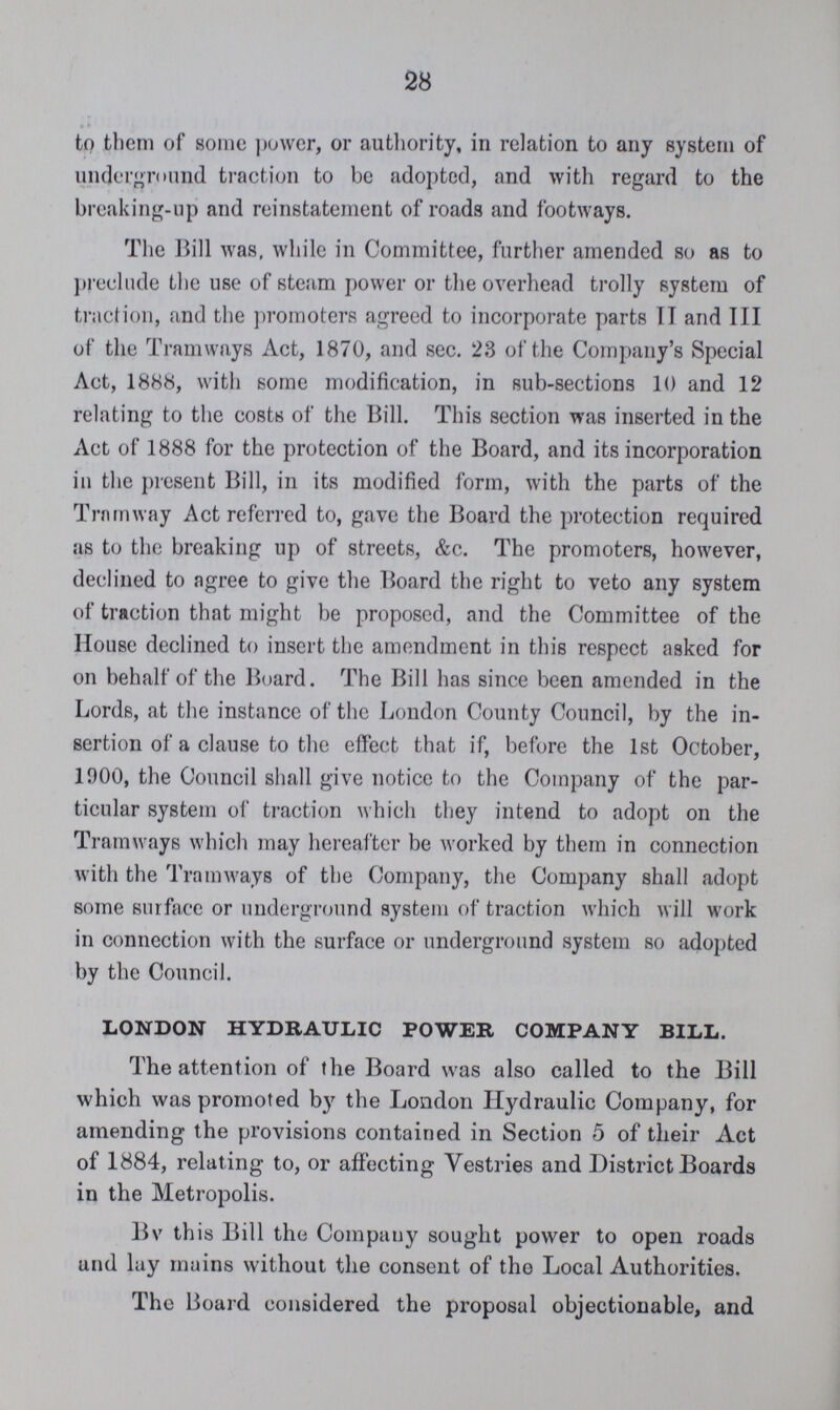 28 to them of some power, or authority, in relation to any system of underground traction to be adopted, and with regard to the breaking-up and reinstatement of roads and footways. The Bill was, while in Committee, further amended so as to preclude the use of steam power or the overhead trolly system of traction, and the promoters agreed to incorporate parts IT and III of the Tramways Act, 1870, and sec. 23 of the Company's Special Act, 1888, with some modification, in sub-sections 10 and 12 relating to the costs of the Bill. This section was inserted in the Act of 1888 for the protection of the Board, and its incorporation in the present Bill, in its modified form, with the parts of the Tramway Act referred to, gave the Board the protection required as to the breaking up of streets, &c. The promoters, however, declined to agree to give the Board the right to veto any system of traction that might be proposed, and the Committee of the House declined to insert the amendment in this respect asked for on behalf of the Board. The Bill has since been amended in the Lords, at the instance of the London County Council, by the in sertion of a clause to the effect that if, before the 1st October, 1900, the Council shall give notice to the Company of the par ticular system of traction which they intend to adopt on the Tramways which may hereafter be worked by them in connection with the Tramways of the Company, the Company shall adopt some surface or underground system of traction which will work in connection with the surface or underground system so adopted by the Council. LONDON HYDRAULIC POWER COMPANY BILL. The attention of the Board was also called to the Bill which was promoted by the London Hydraulic Company, for amending the provisions contained in Section 5 of their Act of 1884, relating to, or affecting Vestries and District Boards in the Metropolis. Bv this Bill the Company sought power to open roads and lay mains without the consent of the Local Authorities. The Board considered the proposal objectionable, and