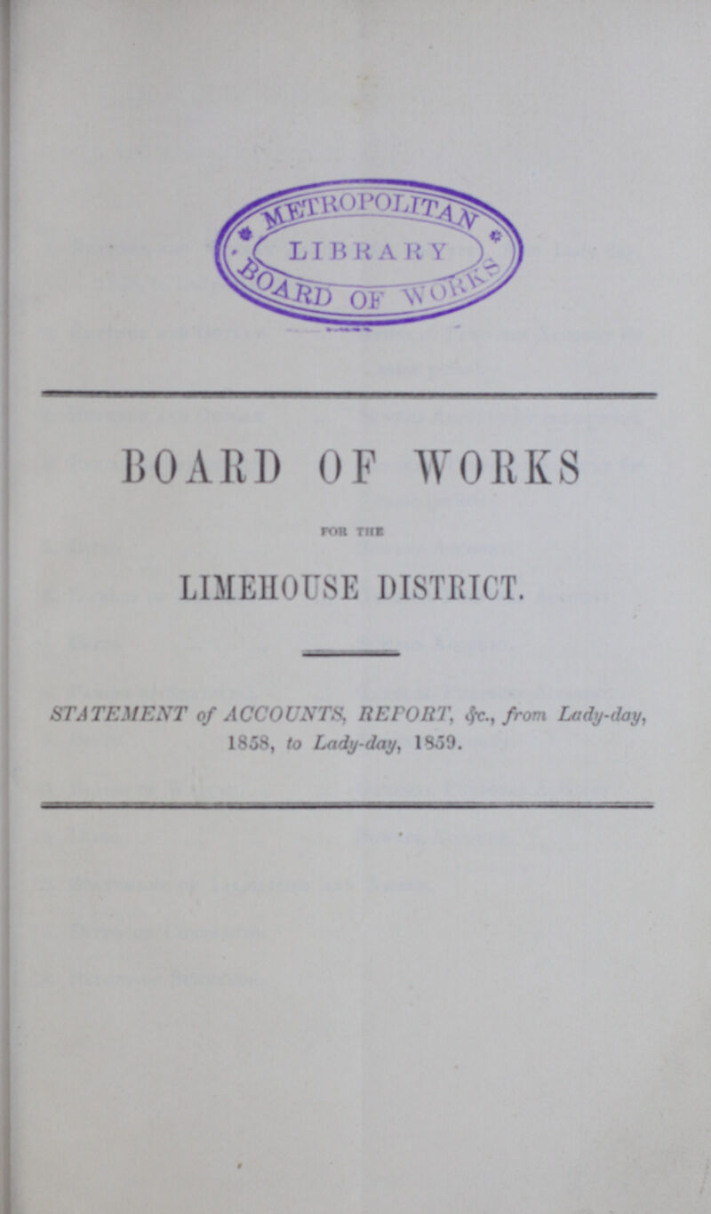 BOARD OF WORKS FOR THE LIMEHOUSE DISTRICT. STATEMENT of ACCOUNTS, REPORT, &c., from Lady-day, 1858, to Lady-day, 1859.