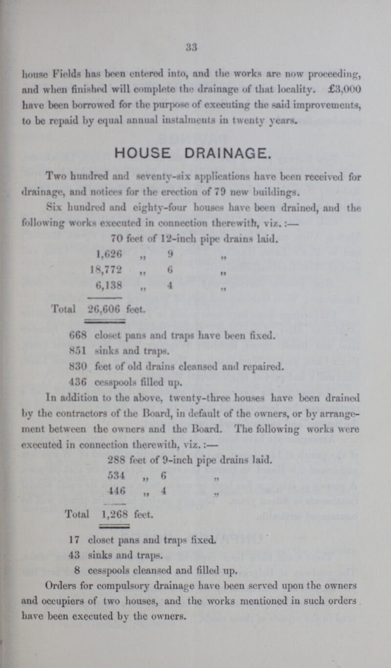 33 house Fields has been entered into, and the works are now proceeding, and when finished will complete the drainage of that locality. £3,000 have been borrowed for the purpose of executing the said improvements, to be repaid by equal annual instalments in twenty years. HOUSE DRAINAGE. Two hundred and seventy-six applications have been received for drainage, and notices for the erection of 79 new buildings. Six hundred and eighty-four houses have been drained, and the following works executed in connection therewith, viz.:— 70 feet of 12-inch pipe drains laid. 1,626 „ 9 „ 18,772 „ 6 „ 6,138 „ 4 „ Total 26,606 feet. 668 closet pans and traps have been fixed. 851 sinks and traps. 830 feet of old drains cleansed and repaired. 436 cesspools filled up. In addition to the above, twenty-three houses have been drained by the contractors of the Board, in default of the owners, or by arrange ment between the owners and the Hoard. The following works were executed in connection therewith, viz.:— 288 feet of 9-inch pipe drains laid. 534 „ 6 „ 446 „ 4 „ Total 1,268 feet. 17 closet pans and traps fixed. 43 sinks and traps. 8 cesspools cleansed and filled up. Orders for compulsory drainage have been served upon the owners and occupiers of two houses, and the works mentioned in such orders have been executed by the owners.