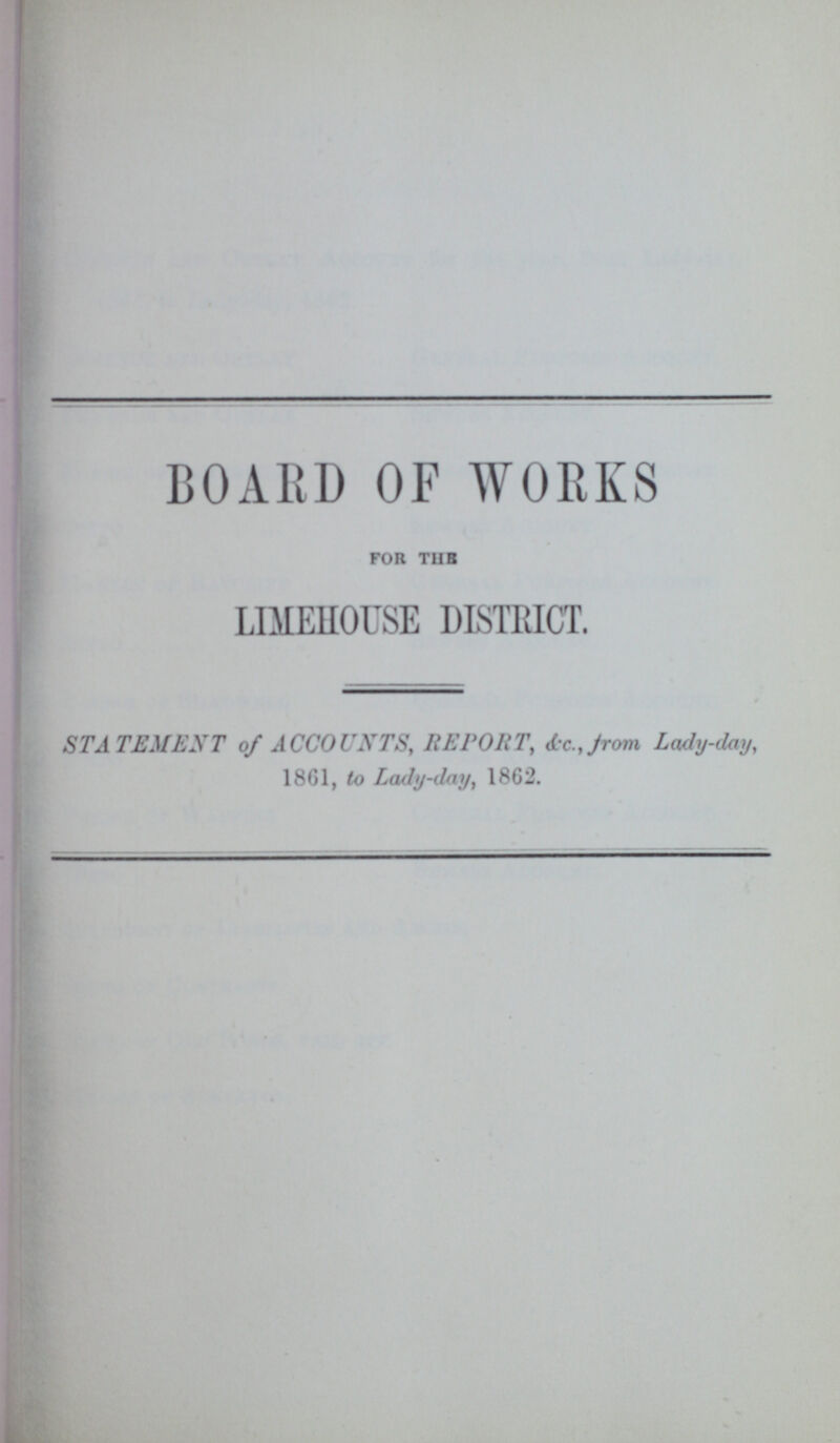 BOARD OF WORKS for the LIMEHOUSE DISTRICT. STATEMENT of ACCOUNTS, REPORT, &c. from Lady-day, 1861, to Lady-day, 1862.