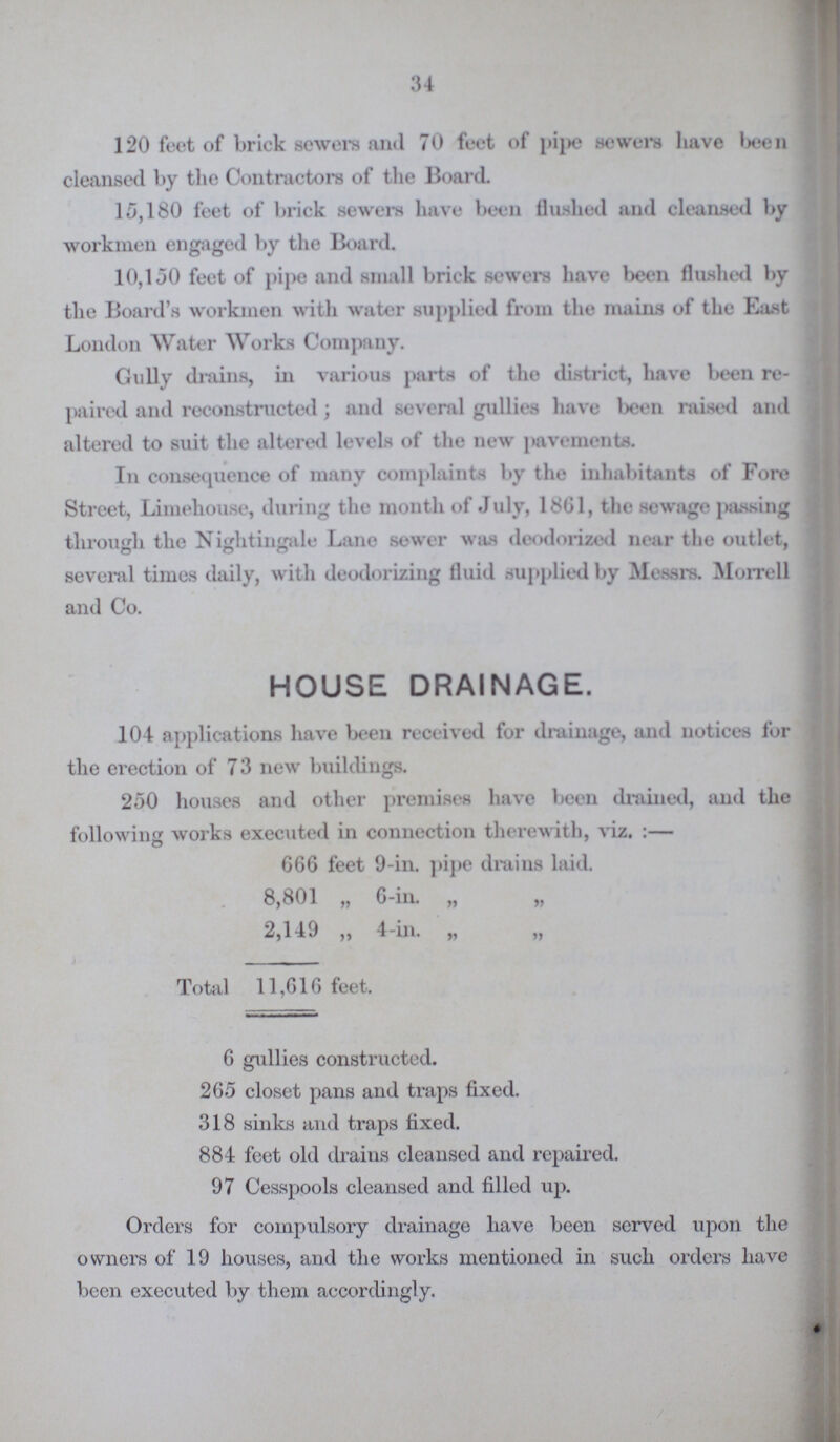 34 120 feet of brick sewers and 70 feet of pipe sewers have been cleansed by the Contractors of the Board. 15,180 feet of brick sewers have been flushed and cleansed by workmen engaged by the Board. 10,150 feet of pipe and small brick sewers have been flushed by the Board's workmen with water supplied from the mains of the East London Water Works Company. Gully drains, in various parts of the district, have been re paired and reconstructed; and several gullies have been raised and altered to suit the altered levels of the new pavements. In consequence of many complaints by the inhabitants of Fore Street, Limehouse, during the month of July, 1861, the sewage passing through the Nightingale Lane sewer was deodorized near the outlet, several times daily, with deodorizing fluid supplied by Messrs. Morre 11 and Co. HOUSE DRAINAGE. 104 applications have been received for drainage, and notices for the erection of 73 new buildings. 250 houses and other premises have been drained, and the following works executed in connection therewith, viz.:— 666 feet 9-in. pipe drains laid. 8,801 „ 6-in. „ „ 2,149 „ 4-in. „ „ Total 11,616 feet. 6 gullies constructed. 265 closet pans and traps fixed. 318 sinks and traps fixed. 884 feet old drains cleansed and repaired. 97 Cesspools cleansed and filled up. Orders for compulsory drainage have been served upon the owners of 19 houses, and the works mentioned in such orders have been executed by them accordingly.