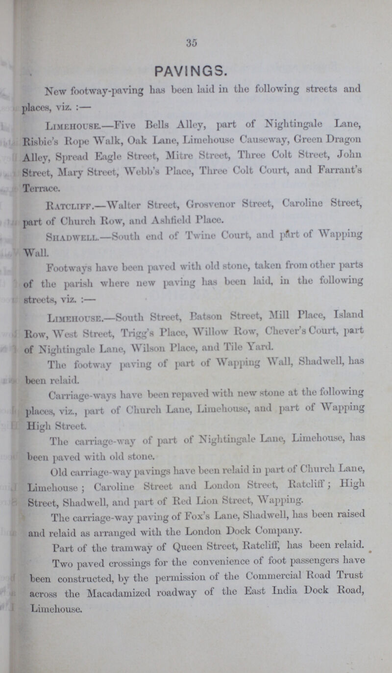 35 PAVINGS. New footway-paving has been laid in the following streets and places, viz.:— Limehouse.—Five Bells Alley, part of Nightingale Lane, Risbie's Rope Walk, Oak Lane, Limehouse Causeway, Green Dragon Alley, Spread Eagle Street, Mitre Street, Three Colt Street, John Street, Mary Street, Webb's Place, Three Colt Court, and Farrant's Terrace. Ratcliff.—Walter Street, Grosvenor Street, Caroline Street, part of Church Row, and Ashtield Place. Shadwell.—South end of Twine Court, and part of Wapping Wall Footways have been paved with old stone, taken from other parts of the palish where new paving has been laid, in the following streets, viz. :— Limeiiouse.—South Street, Batson Street, Mill Place, Island Row, West Street, Trigg's Place, Willow Row, Chever's Court, part of Nightingale Lane, Wilson Place, and Tile Yard. The footway paving of part of Wapping \\ all, Shadwell, has been relaid. Carriage-ways have been repaved with new stone at the following places, viz., part of Church Lane, Limehouse, and part of Wapping High Street. The carriage-way of part of Nightingale Lane, Limehouse, has been paved with old stone. Old carriage-way pavings have been relaid in part of Church Lane, Limehouse; Caroline Street and London Street, Ratcliff; High Street, Shadwell, and part of Red Lion Street, Wapping. The carriage-way paving of Fox's Lane, Shadwell, has been raised and relaid as arranged with the London Dock Company. Part of the tramway of Queen Street, Ratclilf, lias been relaid. Two paved crossings for the convenience of foot passengers have been constructed, by the permission of the Commercial Road Trust across the Macadamized roadway of the East India Dock Road, Limehouse.