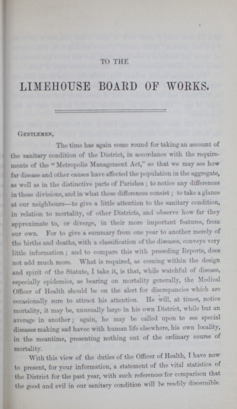 TO THE LIMEHOUSE BOARD OF WORKS. Gentlemen, The time has again come round for taking an account of the sanitary condition of the District, in accordance with the require ments of the Metropolis Management Art, so that we may see how far disease and other causes have affected the population in the aggregate, as well an in the distinctive parts of Parishes; to notice any differences in those divisions, and in what these differences consist; to take a glance at our neighbours—to give a little attention to the sanitary condition, in relation to mortality, of other Districts, and observe how far they approximate to, or diverge, in their more important features, from our own. For to give a summary from one year to another merely of the births and deaths, with a classification of the diseases, conveys very little information; and to compare this with preceding Reports, does not add much more. What is required, as coming within the design and spirit of the Statute, I take it, in that, while watchful of disease, especially epidemics, an hearing on mortality generally, the Medical Officer of Health should be on the alert for discrepancies which are occasionally sure to attract his attention. He will, at times, notice mortality, it may be, unusually large in his own District, while but an average in another; again, ho may be called upon to see special diseases making sad havoc with human life elsewhere, where, his own locality, in the meantime, presenting nothing out of the ordinary course of mortality. With this view of the duties of the Officer of Health, I have now to present, for your information, a statement of the vital statistics of the District for the past year, with such references for comparison that the good and evil in our sanitary condition will be readily discernible.