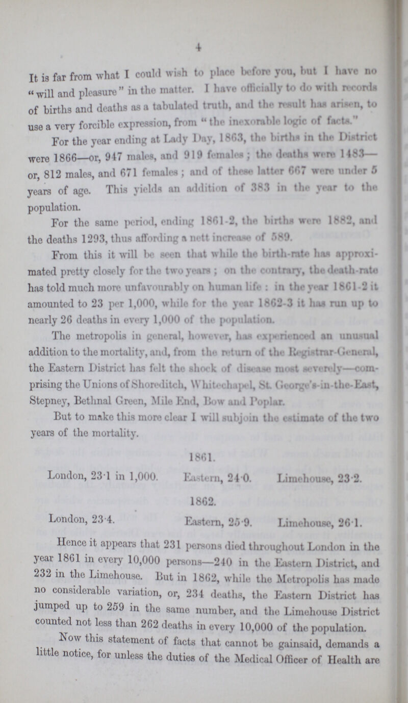 4 It is far from what I could wish to place before you, but I have no will and pleasure in the matter. I have officially to do with records of births and deaths as a tabulated truth, and the result has arisen, to use a very forcible expression, from the inexorable logic of facts. For the year ending at Lady Day, 1863, the births in the District were 1866—or, 947 males, and 919 females; the deaths were 1483— or, 812 males, and 671 females; and of these latter 667 were under 5 years of ago. This yields an addition of 383 in the year to the population. For the same period, ending 1861-2 the births were 1882, and the deaths 1203, thus affording a nett increase of 589. From this it will be seen that while the birth-rate has approxi mated pretty closely for the two years; on the contrary, the death-rate has told much more unfavourably on human life: in the year 1861-2 it amounted to 23 per 1,000, while for the year 1862-3 it has run up to nearly 26 deaths in every 1,000 of tin population. The metropolis in general, however, has experienced an unusual addition to the mortality, and, from the return of the Registrar General, the Eastern District has felt the shock of disease most severely-com prising the Unions of Shoreditch, Whitechapel, St. George's-in-the-East, Stepney, Bethnal Green, Mile End, Bow and Poplar. But to make this more clear I will subjoin the estimate of the two years of the mortality. 1861. London, 231 in 1,000. Eastern, 24.0. Limehouse, 23.2. 1862. London, 23 4. Eastern, 25.9. Limehouse, 26.1. Hence it appears that 231 persons died throughout London in the year 1861 in every 10,000 persons—240 in the Eastern District, and 232 in the Limehouse. But in 1862, while the Metropolis has made no considerable variation, or, 234 deaths, the Eastern District has jumped up to 259 in the same number, and the Limehouse District counted not less than 262 deaths in every 10,000 of the population. Now this statement of facts that cannot be gainsaid, demands a little notice, for unless the duties of the Medical Officer of Health are