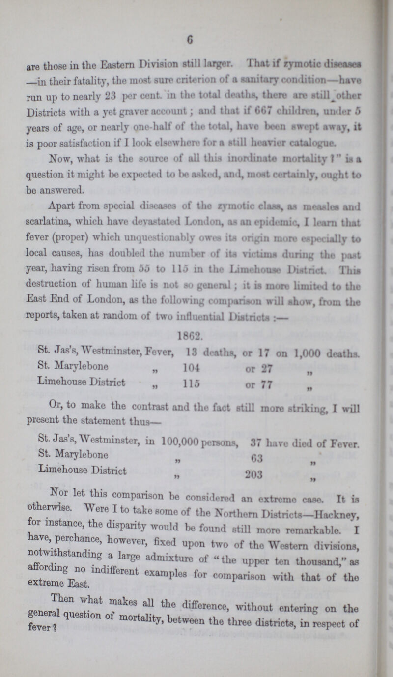 6 are those in the Eastern Division still larger. That if zymotic diseases —in their fatality, the most sure criterion of a sanitary condition—have run up to nearly 23 per cent. in the total death*, there are other Districts with a yet graver account; that if 667 children, under 5 years of age, or nearly one-half of the total, have been swept away, it is poor satisfaction if I look elsewhere for a still heavier catalogue. Now, what is the source of all this inordinate mortality ? is a question it might bo expected to bo asked, and, most certainly, ought to be answered. Apart from special diseases of the zymotic class, as measles and scarlatina, which have devastated London, as an epidemic, I learn that fever (proper) which unquestionably owes its origin more especially to local causes, has doubled the number of its victims during the past year, having risen from 55 to 115 in the Limehouse District. This destruction of human life is not so general; it is more limited to the East End of London, as the following comparison will show, from the reports, taken at random of two influential Districts:— 1862. St. Jas's, Westminster, Fever, 13 deaths, or 17 on 1,000 deaths. St. Marylebone „ 104 or 27 „ Limehouse District „ 115 or 77 „ Or, to make the contrast and the fact still more striking, I will present the statement thus— St. Jas's, Westminster, in 100,000 persons 37 have died of Fever. St. Marylebone „ 63 „ Limehouse District „ 203 „ Nor let this comparison be considered an extreme case. It is otherwise. Were I to take some of the Northern Districts—Hackney, for instance, the disparity would be found still more remarkable. I have, perchance, however, fixed upon two of the Western divisions, notwithstanding a large admixture of the upper ten thousand, as affording no indifferent examples for comparison with that of the extreme East. Then what makes all the difference, without entering on the general question of mortality, between the three districts, in respect of fever ?