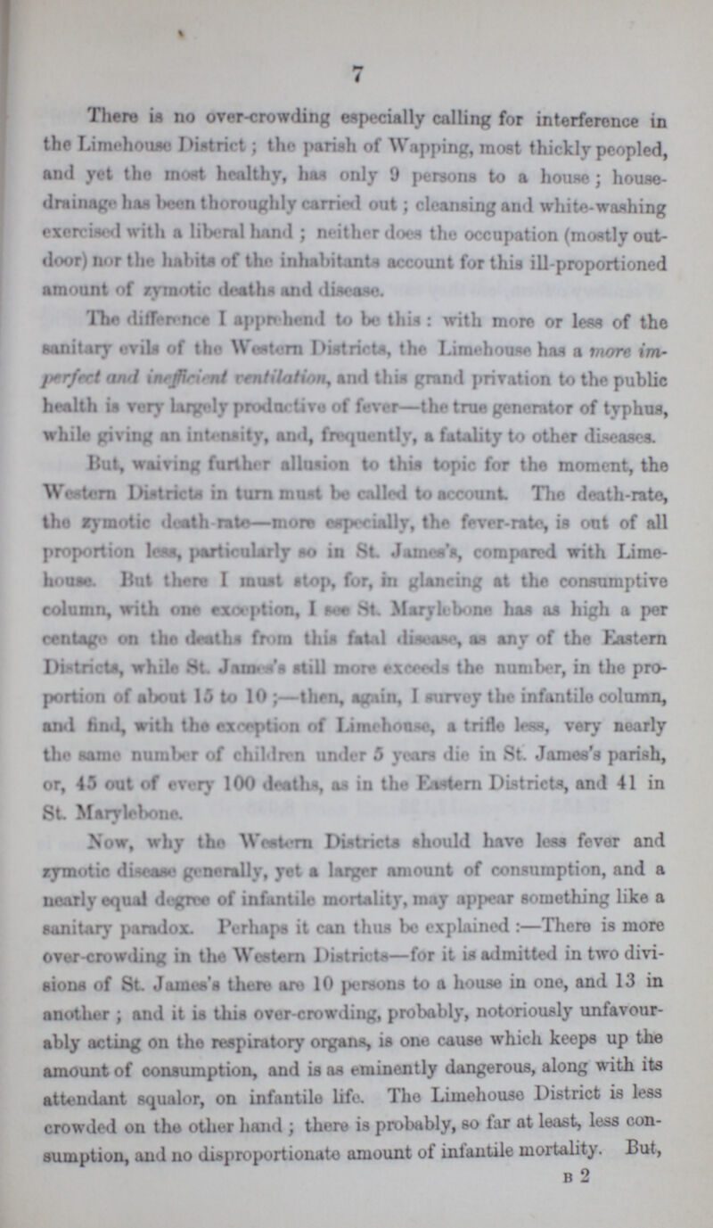 7 There is no over-crowding especially calling for interference in the Limehouse District; the parish of Wapping, most thickly peopled, and yet the most healthy, has only 9 persons to a house; house drainage has been thoroughly carried out; cleansing and white-washing exercised with a liberal hand; neither does the occupation (mostly out door) nor the habits of the inhabitants account for this ill-proportioned amount of zymotic deaths and disease. The difference I apprehend to be this : with more or less of the sanitary evils of the Western Districts, the Limehouse has a more im perfect atul inefficient ventilation, and this grand privation to the public health is very largely productive of fever—the true generator of typhus, while giving an intensity, and, frequently, a fatality to other diseases. Hut, waiving further allusion to this topic for the moment, the Western Districts in turn most be called to account The death-rate, the zymotic death rate—more especially, the fever-rate, is out of all proportion less particularly so in St James's, compared with Lime house. But there I must stop, for, in glancing at the consumptive column, with one exception, I see St. Marylebone has as high a per centage on tho deaths from this fatal disease, as any of the Eastern Districts, while St James still more exceeds the number, in the pro portion of about 13 to 10;—then, again, I survey the infantile column, and find, with the exception of Limehouse, a trifle lees, very nearly the same number of children under 5 years die in St James's parish, or, 45 out of every 100 deaths, as in the Eastern Districts, and 41 in St Marylebone. Now, why the Western Districts should have less fever and zymotic disease generally, yet a larger amount of consumption, and a nearly equal degree of infantile mortality, may appear something like a sanitary paradox. Perhaps it can thus bo explained:—There is more Over-crowding in the Western Districts—for it is admitted in two divi sions of St. James's there are 10 persons to a house in one, and 13 in another; and it is this over-crowding, probably, notoriously unfavour ably acting on the respiratory organs, is one cause which keeps up the amount of consumption, and is as eminently dangerous, along with its attendant squalor, on infantile life. The Limehouse District is less crowded on the other hand ; there is probably, so far at least, less con sumption, and no disproportionate amount of infantile mortality. But, b 2