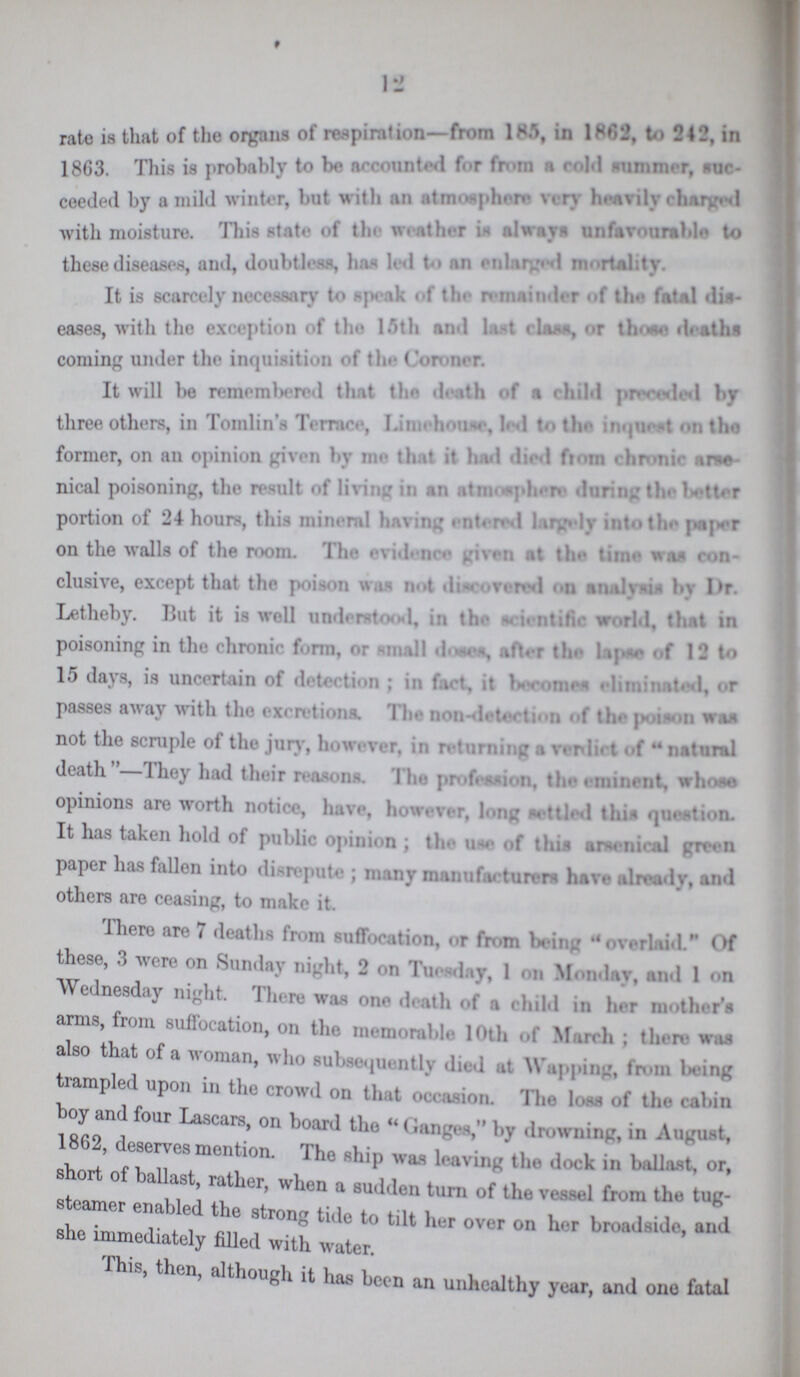 12 rate is that of the organs of respiration—from 185 in 1862, to 242, in 1863. This is probably to be Mounted for from a cold summer, suc ceeded by a mild winter, but with an atmosphere very heavily charged with moisture. This state of the weather is always unfavourable to these diseases, and, doubtless, has led to an enlarged mortality. It is scarcely necessary to speak of the remainder of the fatal dis eases, with the exception of the 15th and last class, or those deaths coming under the inquisition of the Coroner. It will be remembered that the death of a child preceded by three others, in Tomlin's Terrace, Limehouse to the inquest on the former, on an opinion given by me that it had died from chronic arse nical poisoning, the result of living in an atmosphere during the better portion of 24 hours, this mineral having entered largely into the paper on the walls of the room. The evidence given at the time was con clusive, except that the poison was not discovered on analysis by Dr. Letheby. But it is well understood in the scientific world, that in poisoning in the chronic form, or small doses, after the lapse of 12 to 15 days, is uncertain of detection ; in fact, it becomes eliminated, or passes away with the excretions. The non-detection of the poison was not the scruple of the jury, however, in returning a verdict of natural death—They had their reasons. The profession, the eminent, whose opinions are worth notice, have, however, long nettled this question. It has taken hold of public opinion ; the u-e of this arsenical green paper has fallen into disrepute ; many manufacturers have already, and others are ceasing, to make it. There are 7 deaths from suffocation, or from being overlaid. Of these, 3 were on Sunday night, 2 on Tuesday, 1 on Monday, and 1 on Wednesday night. There was one death of a child in her mother's arms, from suffocation, on the memorable 10th of March; there was also that of a woman, who subsequently died at Wapping, from being trampled upon in the crowd on that occasion. The loss of the cabin boy and four Lascars, on board the Ganges, by drowning, in August, 1862, deserves mention. The ship was leaving the dock in ballast, or, short of ballast, rather, when a sudden turn of the vessel from the tug steamer enabled the strong tide to tilt her over on her broadside, and she immediately filled with water. This, then, although it has been an unhealthy year, and one fatal